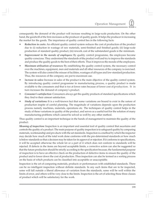 Operation Management
199
consequently the demand of the product will increase resulting in large-scale production. On the other
hand, the goodwill of the firm increases as the producer of quality goods. It helps the producer in increasing
the market for the goods. The importance of quality control lies in the following facts:
• Reduction in costs: An efficient quality control system reduces the cost of production of the product
due to (i) reduction in wastage of raw materials, semi-finished and finished goods; (ii) large-scale
production of standard quality product; (iii) rework cost of the substandard goods is the minimum.
• Improvement in the morale of employees: By quality control programme, the employees become
quality-conscious. They understand the standards of the product well and try to improve the standards
and produce the quality goods to the best of their efforts. Thus it improves the morale of the employees.
• Maximum utilisation of resources: By establishing the quality control system, the necessary control
over the machines, equipment, men and materials and all other resources of the company is exercised.
The system will also control the misuse of facilities, wastages of all types and low-standard production.
Thus, the resources of the company are put to maximum use.
• Increase in sales: Increase in sales of the product is the main objective of the quality control system.
By introducing quality control programme in manufacturing process, a quality product is made
available to the consumers and that is too at lower rates because of lower cost of production. It in
turn increases the demand of company’s product.
• Consumer’s satisfaction: Consumers always get the quality products of standard specifications which
they find to their utmost satisfaction.
• Study of variations: It is a well-known fact that some variations are bound to exist in the nature of
production inspite of careful planning. The magnitude of variations depends upon the production
process namely machines, materials, operations etc. The techniques of quality control helps in the
study of these variations in quality of the product, and serves as a useful tool for the solution of many
manufacturing problems which cannot be solved so well by any other method.
Thus quality control is an important technique in the hands of management to maintain the quality of the
product.
Meaning of inspection: Inspection is an important and essential tool of quality control that ascertains and
controls the quality of a product. The main purpose of quality inspection is to safeguard quality by comparing
materials, workmanship and pro ducts with the set standards. Inspection is a method by which the inspector
may decide how much of the total work done conforms with the pre-determined standards or how much
is below-standards so that a decision may be taken for its approval or rejection. If it conforms to specifications,
it will be accepted otherwise the whole lot or a part of it which does not conform to standards will be
rejected. If defects in the items are beyond acceptable limits, a corrective action can also be suggested so
that the future production should be strictly according to the specification because, the fundamental purpose
of inspection is to have an effective check on the production of defective items to ensure the quality of the
product and to lower down the cost of production. Thus inspection can also be termed as a sorting process
on the basis of which products can be classified into acceptable or unacceptable.
Inspection is the art of comparing materials, products or performances with established standards. There
can be no intelligent inspection without definite standards. In any such items that are to be inspected,
some will fall outside a liberal allowance of variation from the standards, some will be well within the
limits of error, and others will be very close to the limits. Inspection is the art of selecting these three classes
of product which will be satisfactory for the work.
 