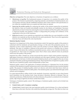 200
Production Planning and Productivity Management
Objectives of inspection: The main objectives or functions of inspection are as follows:
• Maintenance of quality: The fundamental purpose of inspection is to maintain the quality of the
product. This function is performed by comparing materials, semi-finished or finished products, men
and machines and tools with the established standards. Items which conform to the specifications or
are within the acceptable limits are accepted and other items are rejected.
• Improving the product quality: By comparing the quality of the products against the set standards,
the defective items are located and probable reasons for the defects are established. Necessary
adjustments are done for future by removing the reasons for defects and thus the quality of the product
is improved steadily and regularly. It helps in safeguarding the prestige and confidence of the
organisation in the eyes of the consumers.
• Reduction in costs: As raw materials are inspected to see whether they are as per standards or not the
defective raw materials are thus not allowed to be used in production. Thus it saves the organisation
from loss if any and reduces the costs of production.
Statistical Quality Control:
Inspection is an integral part of the scheme of production control. By inspection, quality of the product is
conformed with the standards and specifications during or at the end of the production process. It is
imperative to have certain disturbances which cause the product to deviate slightly from the desired
standards. This type of variability is inherent in the process and is known as variability due to chance
causes. Causes of deviations like conditions of production process, nature of raw materials, the behaviour
of operations etc. Such causes are assignable causes. Due to these causes, defective items are produced
which lower the quality of the product.
Inspection has rather a limited use. It does not provide the extent to which certain products requiring a
high degree of precision conform to the strict standards set in this regard. Similarly, it does not provide all
the information on the basis of which sub-standard finished products can be scrapped in the case of mass
production industries, producing standardised products. These imperfections of inspection in quality control
make the use of statistical quality control indispensable in these cases.
Statistical quality control is the application of statistical techniques to -determine how far the product
conforms to the standards of quality and precision and to what extent its quality deviates; from the standard
quality. The purpose of statistical quality control is to discover and correct only those forces which are
responsible for variations outside the stable pattern. The standard quality is pre-determined through careful
research and investigation.
It is quite impracticable to adhere strictly to the standards of precision, especially in cases where human
factor dominates over the machine factor. Some deviation is therefore, allowed or tolerated. They are
referred to as tolerances. Within the limits set by these tolerances, the product is considered to be of standard
quality. SQC brings to light the deviations outside these limits.
Techniques of statistical quality control. The techniques of statistical quality control can be divided into
two major parts:
1. Control charts, and 2. Acceptance sampling:
1. Control chart: Control chart is the most important quality control technique. It is a chart and depicts
three lines on the chart. One line is the central line showing the average size. The other two lines, one
 