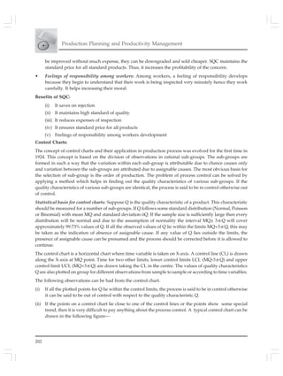 202
Production Planning and Productivity Management
be improved without much expense, they can be downgraded and sold cheaper. SQC maintains the
standard price for all standard products. Thus, it increases the profitability of the concern.
• Feelings of responsibility among workers: Among workers, a feeling of responsibility develops
because they begin to understand that their work is being inspected very minutely hence they work
carefully. It helps increasing their moral.
Benefits of SQC:
(i) It saves on rejection
(ii) It maintains high standard of quality
(iii) It reduces expenses of inspection
(iv) It ensures standard price for all products
(v) Feelings of responsibility among workers development
Control Charts:
The concept of control charts and their application in production process was evolved for the first time in
1924. This concept is based on the division of observations in rational sub-groups. The sub-groups are
formed in such a way that the variation within each sub-group is attributable due to chance causes only
and variation between the sub-groups are attributed due to assignable causes. The most obvious basis for
the selection of sub-group is the order of production. The problem of process control can be solved by
applying a method which helps in finding out the quality characteristics of various sub-groups. If the
quality characteristics of various sub-groups are identical, the process is said to be in control otherwise out
of control.
Statistical basis for control charts: Suppose Q is the quality characteristic of a product. This characteristic
should be measured for a number of sub-groups. If Q follows some standard distribution (Normal, Poisson
or Binomial) with mean MQ and standard deviation óQ. If the sample size is sufficiently large then every
distribution will be normal and due to the assumption of normality the interval MQ± 3 σ Q will cover
approximately 99.73% values of Q. If all the observed values of Q lie within the limits MQ+3 σ Q, this may
be taken as the indication of absence of assignable cause. If any value of Q lies outside the limits, the
presence of assignable cause can be presumed and the process should be corrected before it is allowed to
continue.
The control chart is a horizontal chart where time variable is taken on X-axis. A control line (CL) is drawn
along the X-axis at MQ point. Time for two other limits, lower control limits LCL (MQ-3 σ Q) and upper
control limit UCL (MQ+3 σ Q) are drawn taking the CL in the centre. The values of quality characteristics
Q are also plotted on group for different observations from sample to sample or according to time variables.
The following observations can be had from the control chart.
(i) If all the plotted points for Q lie within the control limits, the process is said to be in control otherwise
it can be said to be out of control with respect to the quality characteristic Q.
(ii) If the points on a control chart lie close to one of the control lines or the points show some special
trend, then it is very difficult to pay anything about the process control. A typical control chart can be
drawn in the following figure—
 