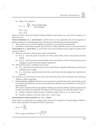 Operation Management
205
(ii) Where σ P is unknown
CL = R =
R Sumof samplerange
K No.of Samples
=
∑
UCL = D4 R
LCL = D3 R
Where D3
and D4
can be read from the statistical table for control charts. As a rule if LCL is negative, it is
taken to be zero.
Practical limitations of X and R-charts: X and R charts are very important tools for the diagnosis of
quality problems in a manufacturing process but they have the following practical limitations:
1. These charts can be used where quality characteristic can be measured quantitatively.
2. Quantitative measurement of quality characteristic is a costly proposition, hence its use is uneconomical
Interpretation of X and R-charts. X and R-chart can be used simultaneously to judge the quality of the
process as follows:
(i) Where R - chart shows all the points within control limits:
(a) If in X - chart, the points lie beyond one of the control limits, it shows that process level has
shifted.
(b) If in X - chart, the points lie beyond both of the control limits, it shows that the process level is
changing at random and needs frequent adjustment.
(ii) Where R-chart shows variability out of control:
(a) If X - chart shows points beyond one of the control limits, it signifies that both process level and
variability have changed.
(b) If X -chart shows points beyond both of the control limits, then this implies that variability has
increased.
(iii) If points in X and R-charts are too close to the central line, then it shows that there exist systematic
difference within sub-groups.
2. Control chart for attributes: Where the nature of product is such that the quality characteristic cannot
be measured quantitatively, the items are classified only defectives and non-defectives at the time of
final inspection.
There can be a number of factors responsible for defining any item to be defective and the separate record
for each cause maybe out of question. The defects can be measured in airy of the following two ways:
(i) Number of defective items are taken in different samples. Here P or n P charts is used.
(ii) Number of defects in one item. In this case C chart is used.
Control chart for fraction defectives ( P or n P charts )
These charts are constructed by recording at least 20 successive inspections. The percentage of defective
items is then calculated. The limits for P-chart are given by:
CL or =
×
∑P
P
n k
UCL or upper control limit =
P(1 P)
3
n
−
+P
 