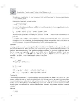 216
Production Planning and Productivity Management
The tolerance would be half the total tolerance of 0.014 or 0.007 cm., and the dimension specification
would be 3.3000 ± 0.007.
One statistical approach uses the formula
Tt
= 2 2 2
1 2 n
.........+ + +T T T
in which T is the individual tolerance and Tt
is the total tolerance. Using this concept, the tolerance for
the example would be:
Tt
= 2 2 2 2
(0.002) (0.004) (0.005) (0.002) 0.00775or0.008+ + + =
The dimension specification would then be expressed as 3.300 ± 0.004 cm. with a total tolerance of
0.008 cm.
It would be noted that the statistical tolerance of 0.008 is approximately 55% of the conventional
tolerance of 0.014 cm. Now if the EF dimensions were as much as 0.014 cm or even 0.010 cm. one or
several of the parts tolerance can be widened and still be within good practice.
Problem: 9
Incoming steel to be used in processing is tested to see that it is of the right chemical composition before it
is machined. Dimensions of the machined parts are inspected, prior to the heat treating operation. An
automatic heat treatment furnace is set at a temperature which hardens the parts. The temperature is set so
that the average force required to break the part is 32000 unit wt. The inherent variability of the heat
treating process produces a standard deviation of the breaking force at 3000 unit wt. Establish the control
limits for x so that α = 0.10 when sample of size n = 4 are taken.
Solution:
3000
4
σ
σ = =
n
= 1500 Unit-wt.
Z(1–
2
α
) = 1.645
UCL x = μ + Z σ x = 32000 + 1.645(1500) = 34467.5 unit-wt.
UCL x = μ – Z σ x = 32000 - 1.645(1500) = 29532.5 unit-wt.
Problem: 10
The radiology department of a large hospital has an average retake rate of 8.8%; i.e. 8.80% of its x-rays
must be repeated because the picture is not sufficiently clear. Errors can occur because of incorrect patient
measurement, improper calibration or setting of the machine, poor film quality, incorrect film processing
or other reasons. During the past month, 9000 x-rays were taken, and 11.2% had to be repeated. Does the
process appear to be within its 3σ limits or does it appear that there may be some assignable cause for
variation?
Solution:
p = 0.088
 
