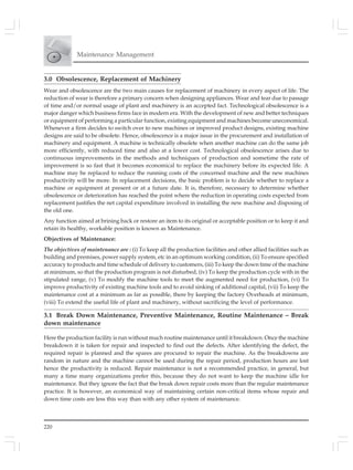 220
Maintenance Management
3.0 Obsolescence, Replacement of Machinery
Wear and obsolescence are the two main causes for replacement of machinery in every aspect of life. The
reduction of wear is therefore a primary concern when designing appliances. Wear and tear due to passage
of time and/or normal usage of plant and machinery is an accepted fact. Technological obsolescence is a
major danger which business firms face in modern era. With the development of new and better techniques
or equipment of performing a particular function, existing equipment and machines become uneconomical.
Whenever a firm decides to switch over to new machines or improved product designs, existing machine
designs are said to be obsolete. Hence, obsolescence is a major issue in the procurement and installation of
machinery and equipment. A machine is technically obsolete when another machine can do the same job
more efficiently, with reduced time and also at a lower cost. Technological obsolescence arises due to
continuous improvements in the methods and techniques of production and sometime the rate of
improvement is so fast that it becomes economical to replace the machinery before its expected life. A
machine may be replaced to reduce the running costs of the concerned machine and the new machines
productivity will be more. In replacement decisions, the basic problem is to decide whether to replace a
machine or equipment at present or at a future date. It is, therefore, necessary to determine whether
obsolescence or deterioration has reached the point where the reduction in operating costs expected from
replacement justifies the net capital expenditure involved in installing the new machine and disposing of
the old one.
Any function aimed at brining back or restore an item to its original or acceptable position or to keep it and
retain its healthy, workable position is known as Maintenance.
Objectives of Maintenance:
The objectives of maintenance are : (i) To keep all the production facilities and other allied facilities such as
building and premises, power supply system, etc in an optimum working condition, (ii) To ensure specified
accuracy to products and time schedule of delivery to customers, (iii) To keep the down time of the machine
at minimum, so that the production program is not disturbed, (iv) To keep the production cycle with in the
stipulated range, (v) To modify the machine tools to meet the augmented need for production, (vi) To
improve productivity of existing machine tools and to avoid sinking of additional capital, (vii) To keep the
maintenance cost at a minimum as far as possible, there by keeping the factory Overheads at minimum,
(viii) To extend the useful life of plant and machinery, without sacrificing the level of performance.
3.1 Break Down Maintenance, Preventive Maintenance, Routine Maintenance – Break
down maintenance
Here the production facility is run without much routine maintenance until it breakdown. Once the machine
breakdown it is taken for repair and inspected to find out the defects. After identifying the defect, the
required repair is planned and the spares are procured to repair the machine. As the breakdowns are
random in nature and the machine cannot be used during the repair period, production hours are lost
hence the productivity is reduced. Repair maintenance is not a recommended practice, in general, but
many a time many organizations prefer this, because they do not want to keep the machine idle for
maintenance. But they ignore the fact that the break down repair costs more than the regular maintenance
practice. It is however, an economical way of maintaining certain non-critical items whose repair and
down time costs are less this way than with any other system of maintenance.
 