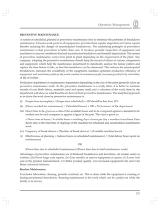 Operation Management
221
PREVENTIVE MAINTENANCE:
A system of scheduled, planned or preventive maintenance tries to minimize the problems of breakdown
maintenance. It locates weak parts in all equipments, provides them regular inspection and minor repairs
thereby reducing the danger of unanticipated breakdowns. The underlying principle of preventive
maintenance is that prevention is better than cure. It involves periodic inspection of equipment and
machinery to uncover conditions that lead to production breakdown and harmful depreciation. The system
of preventive maintenance varies from plant to plant depending on the requirement of the plant. Any
company, adopting the preventive maintenance should keep the record of failure of various components
and equipment, which help the maintenance department to statistically analyze the failure pattern and
replace the item before it fails, so that the breakdown can be eliminated. This reduces the unanticipated
breakdowns, increases the availability of the equipment, maintain optimum productive efficiency of
equipment and machinery reduces the work content of maintenance job, increases productivity and safety
of life of worker.
Production department or maintenance department depending on the size of the plant generally takes up
preventive maintenance work. As the preventive maintenance is a costly affair, it is better to maintain
records of cost (both labour, materials used and spares used) and a valuation of the work done by the
department will show us what benefits are derived from preventive maintenance. The analytical approach
to evaluate the work done by preventive maintenance is
(i) (Inspections incomplete) / (Inspections scheduled) × 100 should be less than 10%
(ii) (Hours worked for maintenance) / (Scheduled hours) × 100 = Performance of the department.
(iii) Down time to be given as a ratio of the available hours and to be compared against a standard to be
worked out for each company or against a figure of the past. The ratio is given as:
= Down time in hours/ Available hours = working days × hours per day × number of machines. Here
down time is the total time of stoppage of the machine for scheduled and unscheduled maintenance
work.
(iv) Frequency of break downs = (Number of break downs) / (Available machine hours)
(v) Effectiveness of planning = (Labour hours on scheduled maintenance) / (Total labour hours spent on
maintenance).
OR
(Down time due to scheduled maintenance)/(Down time due to total maintenance work)
Advantages of preventive maintenance are (i) Reduced breakdowns and downtime, (ii) Greater safety to
workers, (iii) Fewer large scale repairs, (iv) Less standby or reserve equipment or spares, (v) Lower unit
cost of the product manufactured, (vi) Better product quality, (vii) increased equipments life and (viii)
Better industrial relations.
Routine Maintenance:
It includes lubrication, cleaning, periodic overhaul; etc. This is done while the equipment is running or
during pre-planned shut-downs. Running maintenance is the work which can be carried out while the
facility is in service.
 