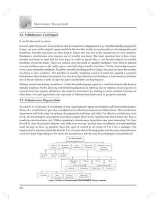 222
Maintenance Management
3.2 Maintenance Techniques
It can be discussed as under:
In some cases the loss and inconvenience due to breakdown of equipment is so high that standby equipment
is kept. As soon as the original equipment fails, the standby facility is employed to avoid interruption and
downtime. Standby machines are often kept to reduce the loss due to the breakdown of a key machine.
Breakdown maintenance also requires use of standby machines. The main question here is how many
standby machines to keep and for how long. In order to decide this, a cost benefit analysis of standby
machines should be made. There are various costs involved in standby machines. First, there is interest
cost on capital investment. Secondly, space is needed to keep standby machines. Thirdly, there is depreciation
in the value of standby machines. Fourthly, periodic checking and servicing is necessary to keep the standby
machines in new condition. The benefits of standby machines consist of protection against a complete
shutdown or shut down of operations. It avoids loss of production and, therefore, it is necessary to estimate
loss of future failures a table of expected costs and benefits can be prepared.
Shifting production during breakdown. Under this method spare capacity is maintained not in the form of
standby machines but by allowing rest to running machines at intervals and by rotation. If one machine in
a production line requires shutdown, the output is maintained by shifting to under uitilised machines in
other lines. For such application, the capacities of different machines must be properly matched.
3.3 Maintenance Organization
At least 50 to 60 percent of investment of any organization is spent on Building and Production facilities.
Hence, it is worthwhile to give due consideration for effective maintenance of these items. The maintenance
department will looks after the upkeep of equipments, buildings and other. For effective contribution of its
work, the maintenance department must have proper place in the organization and it must also have a
good organizational structure. While organizing a maintenance department one must remember that there
should be clear division of authority with little or no overlap. Vertical lines of authority and responsibility
must be kept as short as possible. Keep the span of control to an extent of 3 to 6 for a manager. The
organizational structure should be flexible. The structure should be designed to suit the types of maintenance
work involved. Depending on the need, the maintenance activity may be centralized or decentralized.
Chief Plant Engineer
Works &
Service
Maintenance
Workshop
Safety
Engineering
Maintenance
Engineering
Maintenance Stores
& Spares
Management
Works &
Service
Works &
Service
Works &
Service
Maintenance
contracts
Planning Services Shops
Operation PreventiveMaintenance Break Down
Overhauls Planning &
Drawing Office
Spare
Fabrication
Electrical
Repair shop
Figure. Outline of a maintenance department of a large company
 