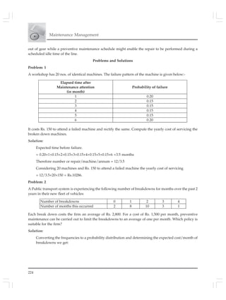 224
Maintenance Management
out of gear while a preventive maintenance schedule might enable the repair to be performed during a
scheduled idle time of the line.
Problems and Solutions
Problem: 1
A workshop has 20 nos. of identical machines. The failure pattern of the machine is given below:-
It costs Rs. 150 to attend a failed machine and rectify the same. Compute the yearly cost of servicing the
broken down machines.
Solution:
Expected time before failure.
= 0.20×1+0.15×2+0.15×3+0.15×4+0.15×5+0.15×6 =3.5 months
Therefore number or repair/machine/annum = 12/3.5
Considering 20 machines and Rs. 150 to attend a failed machine the yearly cost of servicing
= 12/3.5×20×150 = Rs.10286.
Problem: 2
A Public transport system is experiencing the following number of breakdowns for months over the past 2
years in their new fleet of vehicles:
Each break down costs the firm an average of Rs. 2,800. For a cost of Rs. 1,500 per month, preventive
maintenance can be carried out to limit the breakdowns to an average of one per month. Which policy is
suitable for the firm?
Solution:
Converting the frequencies to a probability distribution and determining the expected cost/month of
breakdowns we get:
Elapsed time after
Maintenance attention
(in month)
Probability of failure
1 0.20
2 0.15
3 0.15
4 0.15
5 0.15
6 0.20
Number of breakdowns 0 1 2 3 4
Number of months this occurred 2 8 10 3 1
 