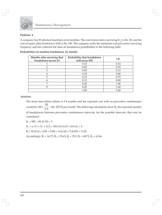 226
Maintenance Management
Problem: 4
A company has 50 identical machines in its facilities. The cost of preventive servicing (Cp
) is Rs. 20, and the
cost of repair after breakdown (CR) is Rs. 100. The company seeks the minimum cost preventive servicing
frequency and has collected the data on breakdown probabilities in the following table:
Probabilities of machine breakdown, by month:
Solution:
The mean time before failure is 5.4 months and the expected cost with no preventive maintenance
would be 100 x
4.5
50
= Rs. 925.93 per month. The following calculations show Bj
, the expected number
of breakdowns between preventive maintenance intervals, for the possible intervals, that may be
considered.
B1
= MP1
=50 (0.10) = 5
B2
= m (P1
+ P2
) + B1
P1
= 50(0.10+0.05) +5(0.10) = 8
B3
= 50 (0.10 + 0.05 + 0.05) + 8 (0.10) + 5 (0.05) = 11.05
Accordingly, B4
= 16.75, B5
= 25.63, B6
= 35.5, B7
= 48.72, B8
= 63.46.
Months after servicing that
breakdown occurs (i)
Probability that breakdown
will occur (Pi)
i.Pi
1 0.10 0.10
2 0.05 0.10
3 0.05 0.15
4 0.10 0.40
5 0.15 0.75
6 0.15 0.90
7 0.20 1.40
8 0.20 1.60
1.00 5.40
 