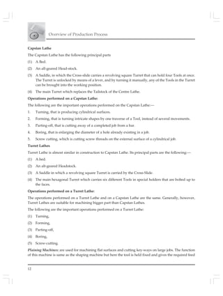 Overview of Production Process
12
Capstan Lathe
The Capstan Lathe has the following principal parts
(1) A Bed.
(2) An all-geared Head-stock.
(3) A Saddle, in which the Cross-slide carries a revolving square Turret that can hold four Tools at once.
The Turret is unlocked by means of a lever, and by turning it manually, any of the Tools in the Turret
can be brought into the working position.
(4) The main Turret which replaces the Tailstock of the Centre Lathe.
Operations performed on a Capstan Lathe:
The following are the important operations performed on the Capstan Lathe:—
1. Turning, that is producing cylindrical surfaces.
2. Forming, that is turning intricate shapes by one traverse of a Tool, instead of several movements.
3. Parting-off, that is cutting away of a completed job from a bar.
4. Boring, that is enlarging the diameter of a hole already existing in a job.
5. Screw cutting, which is cutting screw threads on the external surface of a cylindrical job.
Turret Lathes
Turret Lathe is almost similar in construction to Capstan Lathe. Its principal parts are the following:—
(1) A bed.
(2) An alt-geared Headstock.
(3) A Saddle in which a revolving square Turret is carried by the Cross-Slide.
(4) The main hexagonal Turret which carries six different Tools in special holders that are bolted up to
the faces.
Operations performed on a Turret Lathe:
The operations performed on a Turret Lathe and on a Capstan Lathe are the same. Generally, however,
Turret Lathes are suitable for machining bigger part than Capstan Lathes.
The following are the important operations performed on a Turret Lathe:
(1) Turning,
(2) Forming,
(3) Parting-off,
(4) Boring,
(5) Screw-cutting.
Plaining Machines: are used for machining flat surfaces and cutting key-ways on large jobs. The function
of this machine is same as the shaping machine but here the tool is held fixed and gives the required feed
 