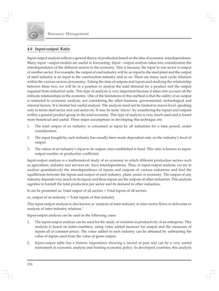 230
Resource Management
4.0 Input-output Ratio
Input-output analysis reflects a general theory of production based on the idea of economic interdependence.
Many input - output models are useful in forecasting. Input - output analysis takes into consideration the
interdependence of the different sectors in the economy. This is because; the input to one sector is output
of another sector. For example, the output of coal industry will be an input to the steel plant and the output
of steel industry is an input to the construction industry and so on. There are many such cyclic relations
within the various sectors of economy. Taking the data of outputs and inputs and studying the relationship
between these two, we will be in a position to analyse the total demand for a product and the output
required from industrial units. This type of analysis is very important because it takes into account all the
intricate relationships in the economy. One of the limitations in this method is that the utility of an output
is restricted to economic analysis, not considering the other business, governmental, technological and
internal factors. It is limited but useful analysis. The analysis need not be limited to macro-level, speaking
only in terms steel sector and coal sector etc. It may be mote ‘micro’, by considering the inputs and outputs
within a general product group in the total economy. This type of analysis is very much used and is found
more beneficial and useful. Three major assumptions in developing this technique are:
1. The total output of an industry is consumed as input by all industries for a time period, under
consideration.
2. The input bought by each industry has usually been made dependent only on the industry’s level of
output.
3. The ration of an industry’s input to its output, once established is fixed. This ratio is known as input-
output number or production coefficient.
Input-output analysis is a mathematical study of an economy in which different production sectors such
as agriculture, industry and services etc. have interdependence. Thus, in input-output analysis, we try to
analyse quantitatively the interdependence of inputs and outputs of various industries and find the
equilibrium between the inputs and output of each industry, plant, sector or economy. The output of any
industry depends very much on its inputs and these inputs are the outputs of other industries. This analysis
signifies to foretell the total production per sector and its demand in other industries.
It can be presented as: Total output of all sectors = Total inputs of all sectors.
or, output of an industry = Total inputs of that industry.
This input-output analysis is also known as ‘analysis of inter-industry or inter-sector flows or deliveries or
analysis of inter-industry relations.’
Input-output analysis can be used in the following cases:
1. The input-output analysis can be used for the study of variation in productivity of an enterprise. This
analysis is based on index-numbers, using value added measure for output and the measures of
inputs all at constant prices. The value added in each industry can be obtained by subtracting the
value of inputs used from the value of gross output.
2. Input-output table has a historic importance showing a record of past and can be a very useful
instrument in economic analysis and framing economic policy. In developed countries, this analysis
 