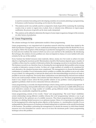 Operation Management
231
is used for economic forecasting and in developing countries, for economic planning or programming.
In business world, business forecasting can be done by this analysis.
3. This analysis can be very usefully used for a comparative study of growth by examining. By examining
country-wise or sector or region-wise or plant, firm or industry-wise differences in input-output
coefficients, the process of growth can be more easily interpreted.
4. This analysis can be utilised to determine the impact of some major exogamous changes in the economy
on other factors of production.
4.1 Linear Programming
The solution technique for linear optimisation models is linear programming.
Linear programming is very important tool of operation research which has recently been started in the
field of production management. It is new mathematical technique developed while the World War II was
in progress. Before the inception of this technique in production management, every problem was tackled
by trial and error method, the result of which was not so sure and best to the satisfaction. By introducing
the technique, the solution of every problem now does not depend on chance; it is now tackled with some
certainty by the use of this method.
Every business has limited resources (men materials, labour, money etc.) but wants to achieve its main
objective of getting the maximum profit. Maximisation of profit of the business depends upon a number of
variables so there may be a number of alternatives before the managing executives to maximise the profits.
The business executives are, therefore, busy in choosing the most appropriate (best possible) action among
a number of alternative courses of action. As there are a large numbers of variables to be considered for
each alternative, the situation becomes more complicated. The management is to choose the best possible
combination of variables. Even if information about variables is available, the problem is not so easy when
we go in detail. It is infrequently so intricate the detail and in the interrelationships involved as to make it
possible to use in its complexity. Previously these combinations were determined by trial and error method
and no one could ascertain whether a best solution had been obtained or not. The linear programming has
made it very simple to know about the best possible solution of any problem. Linear programming is
applied to problems which involves interaction between alternatives.
Linear programming is a recently-developed technique which is being used in production management. It
is technique of choosing a best possible alternative among the various alternatives available difficult because
each alternative consists of a large number of variables, giving different results. Linear programming
technique has considerably simplified the problem.
Linear programming consists of two words—’linear’ and ‘programming’. The word ‘linear’ establishes
certain relationships among different variables whereas the word ‘programming’ indicates a way to get
desired results by the optimum use of available resources. Thus linear programming is a mathematical
technique for allotting limited resources in an optimum manner. Hence, it is of great practical significance
for the management for achieving the prime objective of the business, i.e., maximisation of profits. It is an
undisputable fact that resources of a business are limited setting limit or restriction on the smooth functioning
of the business. The problem confronting the management is to decide the manner in which these limited
resources are to be earmarked for various’ uses so as to have the maximum profit. Linear programming
technique solves this problem.
 