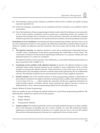 Operation Management
233
(ii) This technique cannot provide solutions to problems which involve variables not capable of being
expressed quantitatively.
(iii) Under this technique, uncertainties are not considered whereas in business, every problem is full of
uncertainties.
(iv) One of the limitations of linear programming is that the results under this technique are not necessarily
to be in whole numbers. Sometimes results in points give a misleading picture. For example, if it
results by this technique that 1.6 machines are to be purchased, it becomes very difficult to ascertain
whether to purchase one machine or two machines because machines cannot be purchased in fraction.
Formulation of an L.P problem: In formulating the linear programming problem, the basic step is to set
up some mathematical model. For this purpose, the following considerations should be kept in mind: (i)
unknown variables, (ii) objectives and (iii) constraints. This can be done with the help of the following
terms:
1. The objective function: An objective function is some sort of mathematical relationship between
variables under consideration. Under linear programming this relationship is always linear. The
construction of objective function mainly depends upon abstraction. It is a process whereby the most
important features of a system are considered.
The objective function is always positive. The coefficients a1
, a2
are certain constants and are known as
prices associated to the variables X1
, X2
.
2. Constraints on the variables of the objective function: In practice, the objective function is to bee
optimised under certain restraints imposed on die variables or some combination of few or all the
variables occurring in the objective function. These restrictions, in most of the cases, are never exact.
Had these been exact, the objective function would have been easily optimised by die use of differential
calculus. The restraints should be known and expressed in terms of linear algebraic expression.
3. Feasible solution: One of the essential features of linear programming problem is optimisation of
linear objective function Z. It is subject to the linear constraints on the variables of the objective function.
A set of values of X1
, X2
………which satisfies the constraints and the non- negativity restrictions are
called Feasible solution. A feasible solution which optimises the objective function is known as
Optimalsolution. Thus, a linear programming problem can be formulated in this way.
Simplex Method of Linear Programming
There are number of ways of finding the optimal solution for a given linear programming problems. The
following three methods are mainly used for this purpose.
(1) Graphic Method
(2) Simplex Method
(3) Transportation Method.
1. Graphic method. This method is generally used for solving the problems having two or three variables.
Due to this limitation of handling only two or three variables at a time this method has limited
application in industrial problems. In practice, two variable cases are easy to solve by this method
because three dimensional geometry becomes too complicated to find accurate results.
 