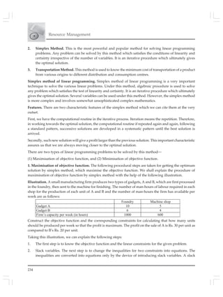 234
Resource Management
2. Simplex Method. This is the most powerful and popular method for solving linear programming
problems. Any problem can be solved by this method which satisfies the conditions of linearity and
certainty irrespective of the number of variables. It is an iterative procedure which ultimately gives
the optimal solution.
3. Transportation Method. This method is used to know the minimum cost of transportation of a product
from various origins to different distribution and consumption centres.
Simplex method of linear programming. Simplex method of linear programming is a very important
technique to solve the various linear problems. Under this method, algebraic procedure is used to solve
any problem which satisfies the test of linearity and certainty. It is an iterative procedure which ultimately
gives the optimal solution. Several variables can be used under this method. However, the simplex method
is more complex and involves somewhat unsophisticated complex mathematics.
Features. There are two characteristic features of the simplex method which we can cite them at the very
outset.
First, we have the computational routine in the iterative process. Iteration means the repetition. Therefore,
in working towards the optimal solution, the computational routine if repeated again and again, following
a standard pattern, successive solutions are developed in a systematic pattern until the best solution is
arrived.
Secondly, such new solution will give a profit larger than the previous solution. This important characteristic
assures us that we are always moving closer to the optimal solution.
There are two types of linear programming problems to be solved by this method—
(1) Maximisation of objective function, and (2) Minimisation of objective function.
1. Maximisation of objective function. The following procedural steps are taken for getting the optimum
solution by simplex method, which maximise the objective function. We shall explain the procedure of
maximisation of objective function by simplex method with the help of the following illustration.
Illustration. A small manufacturing firm produces two types of gadgets, A and B, which are first processed
in the foundry, then sent to the machine for finishing. The number of man-hours of labour required in each
shop for the production of each unit of A and B and the number of man-hours the firm has available per
week are as follows:
Foundry Machine shop
Gadget A 10 5
Gadget B 6 4
Firm’s capacity per week (in hours) 1000 600
Construct the objective function and the corresponding constraints for calculating that how many units
should be produced per week so that the profit is maximum. The profit on the sale of A is Rs. 30 per unit as
compared to B’s Rs. 20 per unit.
Taking this illustration, we can explain the following steps:
1. The first step is to know the objective function and the linear constraints for the given problem.
2. Slack variables. The next step is to change the inequalities for two constraints into equations. The
inequalities are converted into equations only by the device of introducing slack variables. A slack
 