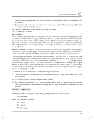 Operation Management
239
columns corresponding to slack and artificial variables. The remaining columns are considered from
left to right.
(c) The comparison is stopped as soon as the rows yield unequal ratios. The row having algebraically
smaller ratio is taken to be the key row.
After selecting the key row, regular simplex procedure is resumed.
Slack and Artificial Variables
Slack variables.
A slack variable represents costless process whose function is to ‘use up otherwise unemployed capacity,
say, machine hour or warehouse capacity. Effectually the slack variable represents unused capacity and it
will be zero only, if production facilities are fully utilisesd. There are always non-negative or positive and
explains the unallocated portion the given limited resources. The main purpose of introducing slack variables
in the simplex method of linear programming is to convert the inequalities(i.e., constraints); into equalities
or, say, equations.
Artificial variables: The artificial variables are fictitious and do not have any physical meaning.These
variables are assigned a very large per unit penalty in the objective function. The penalty is designated as
--M for maximisation problem and +M in minimisation problem where M is always greater than zero.
There may be situations where the constraints involve mixture of > = and < signs. In such cases, the slack
variables cannot provide a starting feasible solution and we have to introduce both slack and artificial
variables to have a starting basis. The artificial variables are denoted as A1
,A2
………….An
in the programme
column of initial simplex tableau. These artificial variables should be removed first by using simplex
criterion. If at any stage of simplex procedure the basic feasible solution contains artificial variable but the
variable to be deleted at that stage is not the artificial variable, it means we are departing from the simplex
criterion for selecting the variable.
The iterative procedure does not work under following circumstances -
(i) One or more artificial variables appeals in the program column at a stage when the base row values
are all positive.
(ii) No artificial variables remain in the programme column.
(iii) The problem is redundant if one or more artificial variables occur in programme column and the
corresponding values in the constant column are zero at a stage when all Zj-Cj are positive or non-
negative.
Problems and Solutions
Problem 1. Find the non-negative values of X1,
X2
and X3
that maximise the expression
Z=3X1
+5X2
+4X2
subject to the following restraints
2X1
+ 3X2
< 8
2X2
+ 5X3
<10
3X1
+ 2X2
+4X3
<15
 