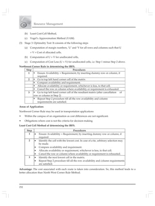 252
Resource Management
(b) Least Cost Cell Method,
(c) Vogel’s Approximation Method (VAM).
(3) Stage 3: Optimality Test: It consists of the following steps
(a) Computation of margin numbers, ‘U’ and ‘V for all rows and columns such that U
+ V = Cost of allocated cells,
(b) Computation of U + V for unallocated cells,
(c) Computation of Cost Less (U + V) for unallocated cells, i.e. Step 1 minus Step 2 above.
Northwest Corner Rule in determining the IBFS.
Step Procedures
1 Ensure Availability = Requirement, by inserting dummy row or column, if
required.
2 Go to top left hand corner cell of the matrix
Compare availability and requirement.
Allocate availability or requirement, whichever is less, to that cell.
Cancel the row or column where availability or requirement is exhausted.
3 Go to top left hand corner cell of the resultant matrix (after cancellation of
row or column in Step 2)
Repeat Step 2 procedure till all the row availability and column
requirements are satisfied.
Areas of Application:
Northwest Corner Rule may be used in transportation applications
• Within the campus of an organisation as cost differences are not significant.
• Obligations where cost is not the criteria for decision-making.
Least Cost Cell Method of determining the IBFS.
Advantage: The cost associated with each route is taken into consideration. So, this method leads to a
better allocation than North West Corner Rule Method.
Step Procedures
1 • Ensure Availability = Requirement, by inserting dummy row or column, if
required.
2 • Identify the cell with the lowest cost. In case of a tie, arbitrary selection may
be made.
• Compare availability and requirement.
• Allocate availability or requirement, whichever is less, to that cell.
• Cancel the row or column where availability or requirement is exhausted.
3 • Identify the next lowest cell in the matrix.
• Repeat Step 2 procedure till all the row availability and column requirements
are satisfied.
 