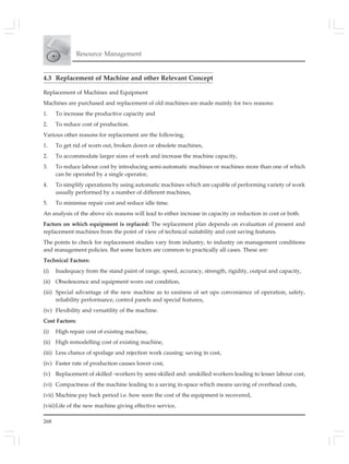 268
Resource Management
4.3 Replacement of Machine and other Relevant Concept
Replacement of Machines and Equipment
Machines are purchased and replacement of old machines-are made mainly for two reasons:
1. To increase the productive capacity and
2. To reduce cost of production.
Various other reasons for replacement are the following,
1. To get rid of worn out, broken down or obsolete machines,
2. To accommodate larger sizes of work and increase the machine capacity,
3. To reduce labour cost by introducing semi-automatic machines or machines more than one of which
can be operated by a single operator,
4. To simplify operations by using automatic machines which are capable of performing variety of work
usually performed by a number of different machines,
5. To minimise repair cost and reduce idle time.
An analysis of the above six reasons will lead to either increase in capacity or reduction in cost or both.
Factors on which equipment is replaced: The replacement plan depends on evaluation of present and
replacement machines from the point of view of technical suitability and cost saving features.
The points to check for replacement studies vary from industry, to industry on management conditions
and management policies. But some factors are common to practically all cases. These are:
Technical Factors:
(i) Inadequacy from the stand paint of range, speed, accuracy, strength, rigidity, output and capacity,
(ii) Obsolescence and equipment worn out condition,
(iii) Special advantage of the new machine as to easiness of set ups convenience of operation, safety,
reliability performance, control panels and special features,
(iv) Flexibility and versatility of the machine.
Cost Factors:
(i) High repair cost of existing machine,
(ii) High remodelling cost of existing machine,
(iii) Less chance of spoilage and rejection work causing: saving in cost,
(iv) Faster rate of production causes lower cost,
(v) Replacement of skilled -workers by semi-skilled and: unskilled workers leading to lesser labour cost,
(vi) Compactness of the machine leading to a saving in-space which means saving of overhead costs,
(vii) Machine pay back period i.e. how soon the cost of the equipment is recovered,
(viii)Life of the new machine giving effective service,
 