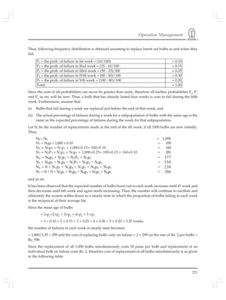 Operation Management
271
Thus, following frequency distribution is obtained assuming to replace burnt out bulbs as and when they
fail,
P1 = the prob. of failure in Ist week = (10/100) = 0.10
P2 = the prob. of failure in IInd week = (25 - 10/100 = 0.15
P3 = the prob. of failure in IIIrd week = (50 - 25)/l00 = 0.25
P4 = the prob. of failure in IVth week = (80 - 50)/100 = 0.30
P5 = the prob. of failure in Vth week = (100 - 80)/100 = 0.20
Total = 1.00
Since the sum of all probabilities can never be greater than unity, therefore all further probabilities P6
, P7
and P8
so on, will be zero. Thus, a bulb that has already lasted four weeks is sure to fail during the fifth
week. Furthermore, assume that
(i) Bulbs that fail during a week are replaced just before the end of that week, and
(ii) The actual percentage of failures during a week for a subpopulation of bulbs with the same age is the
same as the expected percentage of failures during the week for that subpopulation.
Let Ni
be the number of replacements made at the end of the ith week, if all 1000 bulbs are new initially.
Thus,
N0 = N0 = 1,000
N1 = N0pl = 1,000 × 0.10 = 100
N2 = N0p2 + N1p1 = 1,000×0.15+ 100×0.10 = 160
N3 = N0P3 + N1p2 + N2p1 = 1,000×0.25+ 100×0.15 + 160×0.10 = 281
N4 = N0p4 + N1p3 + N2P2 + N3p1 = 377
N5 = N0p5 + N1p4 + N2P3 + N3p2 + N4p1 = 350
N6 = 0 + N1p5 + N2p4 + N3p3 + N4p2 + N5p1 = 230
N7 = 0 + 0 + N2p5 + N3p4 + N4p3 + N5p2 + N6p1 = 286
and so on.
It has been observed that the expected number of bulbs burnt out in each week increases until 4th
week and
then decreases until 6th week and again starts increasing. Thus, the number will continue to oscillate and
ultimately the system settles down to a steady state in which the proportion of bulbs failing in each week
is the reciprocal of their average life.
Since the mean age of bulbs
= l×p1
+2×p2
+ 3×p3
+ 4×p4
+ 5 ×p5
= 1 × 0.10 + 2 × 0.15 + 3 × 0.25 + 4 × 0.30 + 5 × 0.20 = 3.35 weeks.
the number of failures in each week in steady state becomes
= 1,000/3.35 = 299 and the cost of replacing bulbs only on failure = 2 × 299 (at the rate of Rs. 2 per bulb) =
Rs. 598.
Since the replacement of all 1,000 bulbs simultaneously costs 50 paise per bulb and replacement of an
individual bulb on failure costs Rs. 2, therefore cost of replacement of all bulbs simultaneously is as given
in the following table:
 