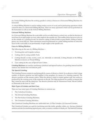 Operation Management
17
In a Vertical Milling Machine the working spindle is vertical, whereas in a Horizontal Milling Machine it is
horizontal.
A vertical Milling Machine is used in milling inside a recess or cavity and in performing operations which
cannot be done on a Horizontal Milling Machine. There are many operations which can foe performed on
the horizontal as well as on the Vertical Milling Machines.
Universal Milling Machine:
In a Universal Milling Machine the work-table can be swivelled about a vertical axis, so that its direction of
travel may be at right angles or at any other angles to the spindle axis. This enables helical grooves to be cut
on the outside of a cylindrical work, for instance cutting of helical teeth on gear blanks, milling of helical
groove on a twist drill, etc. These operations cannot be performed on a plain milling machine in which the
travel of the work-table is set permanently at right angles to the spindle axis.
Uses of a Milling Machine:
The following are the uses of a Milling Machine:—
1. Forming plain and irregular surfaces.
2. Cutting slots by using suitable Tools.
3. Cutting threads on dies, worms, screw, etc. internally or externally. Cutting threads on the Milling
Machine is known as Thread Milling.
4. Gear cutting by the uses of Special Gear Cutters.
Grinding Machines are used for machining cylindrical and tapered surfaces, for grinding internal and flat
surfaces and slender bars and delicate parts.
The Special Grinding:
The Grinding Process consists in machining jobs by means of abrasive wheels. In an abrasive wheel a large
number of abrasive particles are held together at the periphery by means of a, bonding material. The
abrasive particles act like minute cutters. When the abrasive wheel is rotated against a job, fine surface is
produced by the wearing away of the materials on the job. The chips produced are usually so minute that
they cannot be seen with the naked eye. The abrasive particles may be Aluminium Oxide, Silicon Carbide
or Diamonds in the form of “dust”.
Main Types of Grinders and their Uses:
There are four main types of Grinding Machines in common use:
1. The Cylindrical Grinders,
2. The Internal Grinding Machines,
3. The Flat Surface Grinding Machines,
4. The Centreless Grinding Machines.
The Cylindrical Grinding Machines are subdivided into. (1) Plan Grinders, (2) Universal Grinders.
The Cylindrical Grinders are used for machining parts like shafts, spindles, rollers, etc., having cylindrical
surfaces and also for machining tapered parts, cams, eccentrics, soulders of shafts, etc. The Internal Grinding
 