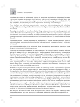 280
Resource Management
Technology is a significant ingredient in virtually all production and operations management decisions.
Advances in computer technologies (both hardware and software) automation, robotics, lasers, and
information and communication technologies have had broad-reaching impact across all industries. To
stay competitive, manufacturing and service organisations must adopt new technologies.
Firms that have used technology as a competitive weapon have effectively integrated their technology
strategy and business strategy. As these firms invent and develop new technologies, they offer new products
and services.
Technology is defined to be know-how, physical things and procedures used to produce products and
services. Know-how means knowledge and judgement of how, when and why to employ equipments,
processes and procedures. Knowledge includes craftsmanship and experience, physical things are
equipments and tools, procedures are the rules and techniques for operating the equipment and performing
the work.
Technologies require a support network to be implemented. A support network consists of physical,
informational and organisational relationships that make a technology complete and allow it to function
as intended.
Advanced technology refers to the application of the latest scientific or engineering discoveries to the
design of production and operations processes.
Technology and technique do not mean the same. Technique is the totality of methods rationally arrived at
and having absolute efficiency whereas technology is the organisation and application of knowledge for
the achievement of practical purposes. Some of the examples of technology are manufacturing or production
technology, design technology, computer technology, communication technology, nuclear technology,
satellite; communication technology, space technology, missile technology, laser technology and the like.
Advances in technologies create new products and services and reshape processes. Technology takes many
forms, beginning with ideas, knowledge, and experience and then utilising them to create new sad better
ways of doing things. Technology provides distinctive competency and competitive advantage to a firm
over others. The impact of technology is pervasive.
A vital factor in production organisations is whether the technology involves capital intensive operation
(i.e., large investment in plant and machinery) or labour-intensive operations. Technology will affect: (i)
the organisation of production, (ii) the capital investment in plant and equipments buildings etc., (iii) the
scale (or volume) of production operations, (iv) the influence of labour relations in-production operations.
The management of production is vitally concerned with the technology of the production processes. It
must organise according to the technology adopted and by the adoption of productive system which is
either capital intensive or labour intensive. Also, it must design a highly sophisticated production control
system for batch production, or a material management system for high capacity assembly line operations.
The organisation is not simply a technical or social system. It requires structuring and integrating human
activities around various technologies. The technical system is determined by the task requirements and
shaped by the specialisation of knowledge and skills required, the types of machinery and equipments
involved, the information processing requirements and the layout of facilities.
Any change in the technical system affects the organisational elements. The impact of technology on the
organisation-its goals, structure, psychological system and managerial system will be quite significant.
 