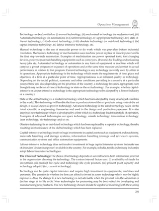 Operation Management
281
Technology can be classified as: (i) manual technology, (ii) mechanised technology (or mechanisation), (iii)
Automated technology (or automation), (iv) current technology, (v) appropriate technology, (vi) state-of-
the-art technology, (vii)advanced technology, (viii) obsolete technology (or out-dated technology), (ix)
capital-intensive technology, (x) labour intensive technology, etc.
Manual technology is the use of muscular power to do work which was prevalent before industrial
revolution. Mechanised technology or mechanisation uses machine power in place of muscle power and is
the first step towards automation. Examples of mechnisation are power operated tools, tool changing
devices, powered materials handling equipments such as conveyors, jib cranes for loading and unloading
heavy jobs etc. Automated technology or automation is any form of equipment or machine which will
carryout a preset program or sequence of operations and at the same time measure and correct its actual
performance in relation to that program. Current technology is any technology currently used by a firm in
its operations. Appropriate technology is the technology which meets the requirements of time, place and
objectives of a firm at a particular point of time. Appropriateness is an inherent quality in technology.
Depending on the social, political, economic and other conditions prevailing in a country at a particular
point of time and also depending on the priorities of the country, a technology becomes appropriate even
though it may not be an advanced technology or state-or-the-art technology. (For example, whether capital-
intensive or labour-intensive technology is the appropriate technology to be adopted by a firm or industry
or a country).
State-of-the-art technology is a modern technology which has been adopted by many developed countries
in the world. This technology will enable the firm to produce state-of the art products using state-of-the art
design. It is also known as proven technology. Advanced technology is the latest technology based on the
latest scientific or engineering discoveries and used in the design and production processes. It is also
known as new technology which is developed by a firm which is a technology leader in its field of operation.
Examples of advanced technologies are space technology, missile technology, information technology,
laser technology, bio-technology and so on.
Obsolete technology is an out-dated technology which has been replaced by a superior technology, thereby
resulting in obsolescence of the old technology which has been replaced.
Capital-intensive technology involves huge investments in capital assets such as equipment and machinery,
materials handling and storage systems, information handling (storage and retrieval) systems,
communication systems and office automation equipments.
Labour-intensive technology does not involve investment in huge capital intensive systems but make use
of abundant labour (manpower) available in the country. For example, in India, textile and mining Industries
adopt labour-intensive technologies.
The Choice of Technology: The choice of technology depends on several factors, both internal and external
to the organisation choosing the technology. The various internal factors are : (i) availability of funds for
investment, (ii) product life cycle and technology-life cycle position, (iii) present plant capacity and
technology adopted (i.e., current technology).
Technology can be quite capital intensive and require high investment in equipments, machines and
processes. The question is whether the firm can afford to invest in a new technology which may be highly
expensive. Also, the change to a new technology is not advisable when the product is in the saturation or
decline stage in its life cycle. New technologies for processing may be best suited for developing and
manufacturing new products. The new technology chosen should be capable of matching with the existing
 