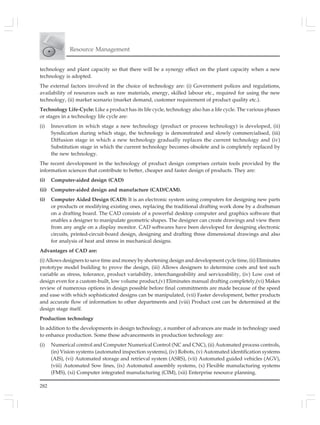 282
Resource Management
technology and plant capacity so that there will be a synergy effect on the plant capacity when a new
technology is adopted.
The external factors involved in the choice of technology are: (i) Government polices and regulations,
availability of resources such as raw materials, energy, skilled labour etc., required for using the new
technology, (ii) market scenario (market demand, customer requirement of product quality etc.).
Technology Life-Cycle: Like a product has its life cycle, technology also has a life cycle. The various phases
or stages in a technology life cycle are:
(i) Innovation in which stage a new technology (product or process technology) is developed, (ii)
Syndication during which stage, the technology is demonstrated and slowly commercialised, (iii)
Diffusion stage in which a new technology gradually replaces the current technology and (iv)
Substitution stage in which the current technology becomes obsolete and is completely replaced by
the new technology.
The recent development in the technology of product design comprises certain tools provided by the
information sciences that contribute to better, cheaper and faster design of products. They are:
(i) Computer-aided design (CAD)
(ii) Computer-aided design and manufacture (CAD/CAM).
(i) Computer Aided Design (CAD): It is an electronic system using computers for designing new parts
or products or modifying existing ones, replacing the traditional drafting work done by a draftsman
on a drafting board. The CAD consists of a powerful desktop computer and graphics software that
enables a designer to manipulate geometric shapes. The designer can create drawings and view them
from any angle on a display monitor. CAD softwares have been developed for designing electronic
circuits, printed-circuit-board design, designing and drafting three dimensional drawings and also
for analysis of heat and stress in mechanical designs.
Advantages of CAD are:
(i) Allows designers to save time and money by shortening design and development cycle time, (ii) Eliminates
prototype model building to prove the design, (iii) Allows designers to determine costs and test such
variable as stress, tolerance, product variability, interchangeability and serviceability, (iv) Low cost of
design even for a custom-built, low volume product,(v) Eliminates manual drafting completely,(vi) Makes
review of numerous options in design possible before final commitments are made because of the speed
and ease with which sophisticated designs can be manipulated, (vii) Faster development, better products
and accurate flow of information to other departments and (viii) Product cost can be determined at the
design stage itself.
Production technology
In addition to the developments in design technology, a number of advances are made in technology used
to enhance production. Some these advancements in production technology are:
(i) Numerical control and Computer Numerical Control (NC and CNC), (ii) Automated process controls,
(in) Vision systems (automated inspection systems), (iv) Robots, (v) Automated identification systems
(AIS), (vi) Automated storage and retrieval system (ASRS), (vii) Automated guided vehicles (AGV),
(viii) Automated Sow lines, (ix) Automated assembly systems, (x) Flexible manufacturing systems
(FMS), (xi) Computer integrated manufacturing (CIM), (xii) Enterprise resource planning.
 