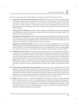 Operation Management
283
The above aspects of production technologies are discussed in detail in the following section.
(i) Numerical Control and Computer Numerical Control: Many machines such as lathe, milling, drilling
and boring machines are now designed for electronic control called numerical control (NC). The
numerically controlled (NC) machines have control systems which read instructions and translate
them into machine operations. When these machines are programmed through their own
minicomputers and have memories to store these programs, they are called computer numerical control
(CNC) machines.
Advantages of N/C Machines: (i) Smaller machine setup time, (ii) Machine motions and tool changing
are controlled by instructions on a control system, (iii) Increased productivity and higher quality, (iv)
Suitable for low volume production.
Advantages of CNC Machines: (i) Instructions may be stored and handled more efficiently, ii) Micro
computer system controls the machine settings and operations rather than human beings, (iii) Real
time and off-line diagnostic possibilities may be built into the CNC system, (iv) Machining data and
operator instructions may be displayed on the screen of computer.
Application of NC/CNC Machines : These machines are used to machine parts (i) with complex
machining requirements, (ii) requiring high precision, (iii) in developmental stages where many changes
may be needed, (iv) normally requiring extensive tooling, (v) requiring fast or slow machining speeds,
(vi) made from expensive raw materials and (vii) required in small quantities of repetitive batches.
(ii) Automated Process Control: Automated process control makes use of information technology to
monitor and control a physical process. It is also used to determine and control temperatures, pressures
and quantities in petroleum refineries, cement plants, chemical plants, steel mills, nuclear reactors
etc., process control systems operate in a number of ways : (a) Sensors collect data, (b) Analog devices
read data periodically (say once a minute or once a second), (c) Measurements are translated into
digital signals which are transmitted to a digital computer, (d) Computer programs read the digital
data and analyse the same, (e) The resulting output may take numerical forms which include messages
on computer consoles or printers, signal to motors to change valve settings, warning lights or sirens
etc.
(iii) Vision Systems (Automated Inspection Systems): These are machines or equipments that have been
integrated into the inspection of products for controlling quality. They combine video camera and
computing technology to take physical dimensions of parts, compare the measurements to standards
and determine whether the parts meet quality specifications. Vision systems are also used for visual
inspection in food processing organisations. Automated inspection systems facilitate 100 percent
inspection which will lead to improved product quality and reduced inspection costs.
(iv) Robots: Robotics or robotry is a fast developing field of technology in which human like machines
perform production tasks. A robot is a reprogrammable, multifunctional manipulator designed to
move materials, parts, tools or specialised devices through variable programmed motions for the
performance of a variety of tasks. Robots are machines which are flexible, have the ability to hold,
more and grab items. They are controlled by micro computers which when programmed guide the
machines through their predetermined operations.
 
