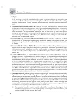 284
Resource Management
Advantages:
(i) do not strike work, (ii) do not mind hot, dirty, dusty working conditions, (iii) can work at high
speeds, (iv) will not sue if injured, (v) can work long hours without breaks, (vi) can be used for welding,
painting, assembly work, loading, unloading, material handling and other repetitive, monotonous
work.
(v) Automated Identification Systems (AIS): These use bar codes, radio frequencies, magnetic stripes,
optical character recognition and machine vision to sense and input data into computers. These systems
replace human beings to read data from products, documents, parts and containers and interpret the
data. An example is the system used to identify and read the bar code on an item in the check-out
counters at grocery stores. A scanner reads the identification number from the bar code on the item
accesses a computer data base, and sends the price of the item to the cash register and updates the ;
inventory data in the inventory system.
(vi) Automated Storage and Retrieval Systems (ASRS): Computer controlled warehouses use ASRS;
which provide for the automatic placement and withdrawal of parts and products into and from
designated storage places in the warehouse. Such systems are commonly used in distribution facilities
of retailers.
(vii) Automated Guided Vehicles (AGVs): These are automated materials handling and delivery systems
which can take the form of mono-rails, conveyors, driverless trains, pallet trucks and unit load carriers.
AGVs are electronically guided and controlled vehicles used to move parts and equipments. AGVs
usually follow either embedded guide wires or paint strips through operations until their destinations
are reached.
(viii)Automated Flow Lines: An automated flow line includes several automated machines which are
linked by automated transfer machines and handling machines. The raw material feeders automatically
feed the individual machines and operations are carried out without human intervention. After an
item is machined on one machine on the line, the partially completed item is automatically transferred
to the next machine on the line in a predetermined sequence, until the job is completed. Major
components such as automobile rear axle housings are produced using automated flow lines. These
systems are also known as fixed automation or hard automation because the flow lines are designed
to produce only one type of component or product. These systems are suitable for products with high
and stable demand because of very high initial investment required and the difficulty of changing
over to other products. But production systems which provide greater flexibility (For example, Flexible
Manufacturing Systems) are more favoured than fixed automation.
(ix) Automated Assembly Systems: In this system automated assembly machines or equipments are linked
together by automated materials handling equipments. Examples of automated assembly equipments
are robotic welders or component insertion unit which are used to join one or more parts or components
or assemblies. The partially assembled product is moved to the next assembly equipment automatically
by the automated materials handling equipments and this process is repeated until the whole assembly
is completed. Automated assembly systems require unique product design which is suitable to these
systems unlike product designs suitable for manual assembly operations. Some of the principles that
are applied while designing products for automated assembly are:
(i) The amount of assembly required must be reduced: For example, use of castings or plastic
mouldings (single part) instead of making the part by assembling two or more sheet metal parts
fastened together by bolts and nuts or by rivets.
 