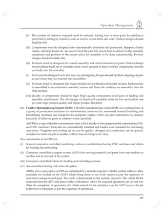Operation Management
285
(ii) The number of fasteners required must be reduced: Joining two or more parts by welding is
preferred to joining by fasteners such as screws, rivets, bolts and nuts. Product designs should
facilitate this.
(iii) Components must be designed to be automatically delivered and positioned: Hoppers, slotted
chutes, vibratory bowls etc. are used to feed the part and orient them to deliver to the assembly
equipment and position in the proper place for assembly to be done automatically. Product
designs should facilitate this.
(iv) Products must be designed for layered assembly and vertical insertion of parts: Product design
must facilitate build up of assembly from a base upward in layers and the components inserted
vertically into the assembly.
(v) Parts must be designed such that they are self aligning: Design should facilitate aligning of parts
as and when they are inserted into assemblies.
(vi) Products must be designed into major modules for production (modular design): Each module
is assembled in an automated assembly system and them the modules are assembled into the
final product.
(vii) Quality of components should be high: High quality components avoid jams in feeding and
assembly mechanisms. The advantages of automated assembly units are low production cost
per unit, high product quality and higher product flexibility.
(x) Flexible Manufacturing System (FMS): A flexible manufacturing system (FMS) is a configuration of
a group of production machines (or workstations) connected by automated material handling and
transferring machines and integrated by computer system which can give instructions to produce
hundreds of different parts in whatever order specified.
An FMS is a type of flexible automation system which builds on the programmable automation of NC
and CNC machines. Materials are automatically handled and loaded and unloaded for machining
operations. Programs and tooling set up can be quickly changed and production can be quickly
switched on from one job to another with no loss of change over- time.
Key components of an FMS are:
(i) Several computers controlled machining centres or workstations having CNC machines and robots
for loading and unloading.
(ii) Computer controlled transport system (AGVs) for moving materials and parts from one machine to
another and in and out of the system.
(iii) Computer controlled robots for loading and unloading stations.
(iv) An automated storing and retrieval system.
All the above subsystems of FMS are controlled by a central computer with the needed software. Raw
materials are loaded on the AGVs which bring them to the work centres as per the sequence of
operations unique to each part. The route is determined by the central computer. The robots lift the
materials from the AGV and place on the workstation, where the required operations are carried out.
After the completion of operations, the robots unload the job and place it on the AGV to move the job
to the next workstation as per the sequence of operations.
 