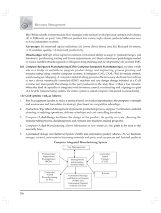 286
Resource Management
The FMS is suitable for intermediate flow strategies with medium level of product varieties and volumes
(40 to 2000 units per part). Also, FMS can produce low variety high volume products in the same way
as fixed automation systems.
Advantages: (i) Improved capital utilisation, (ii) Lower direct labour cost, (iii) Reduced inventory,
(iv) Consistent quality, (v) Improved productivity.
Disadvantage: (i) High initial capital investment, (ii) Limited ability to adopt to product changes, (iii)
Substantial preplanning, tooling and fixture requirements, (iv) Standardisation of part designs needed
to reduce number of tools required, (v) Requires long planning and development cycle to install FMS.
(xi) Computer Integrated Manufacturing (CIM): Computer Integrated Manufacturing is a system which
acts as a bridge or umbrella to integrate product design and engineering, process planning and
manufacturing using complex computer systems. It integrates CAD, CAM, FMS, inventory control,
warehousing and shipping. A computer-aided drafting generates the necessary electronic instructions
to run a direct numerically controlled (DNC) machine and any design change initiated at a CAD
terminal can incorporate that change in the part produced on the shop floor within a few minutes.
When this kind of capability is integrated with inventory control, warehousing and shipping as a part
of a flexible manufacturing system, the entire system is called computer-integrated-manufacturing.
The CIM systems work as follows:
1. Top Management decides to make a product based on market opportunities, the company’s strength
and weaknesses and formulates its strategic plan based on competitive advantage.
2. Production/Operations Management implements production process, supplier coordination, material
planning, scheduling operations, delivery schedules and cost controlling functions.
3. Computer-Aided-Design facilitates the design of the product, its quality analysis, planning the
manufacturing process, designing tools and. fixtures and machine loading programs.
4. Computer-Aided-Manufacturing allows fabrication of raw materials into parts to be sent to the
assembly lines.
5. Automated Storage and Retrieval System (ASRS) and automated guided vehicles (AGVs) facilitate
storage/retrieval, movement of incoming materials and parts, work-in-process and finished products
Computer Integrated Manufacturing System
Top Management
Management
Information
System (MIS)
Productional
Operations
Management
(PQM)
Computer
Aided
Manufacturing
(CAM)
Computer
Aided
Design
(CAD)
Robots
Automated Storage
and Retrieval System
(ASRS) and
Automated Guided
vehicles (AGVS)
 