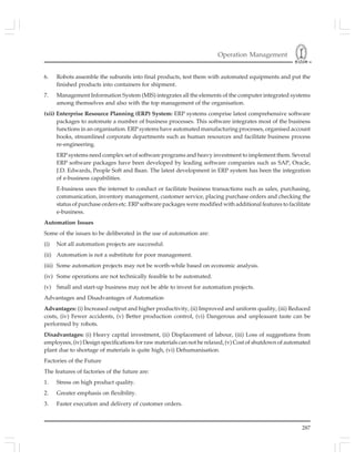 Operation Management
287
6. Robots assemble the subunits into final products, test them with automated equipments and put the
finished products into containers for shipment.
7. Management Information System (MIS) integrates all the elements of the computer integrated systems
among themselves and also with the top management of the organisation.
(xii) Enterprise Resource Planning (ERP) System: ERP systems comprise latest comprehensive software
packages to automate a number of business processes. This software integrates most of the business
functions in an organisation. ERP systems have automated manufacturing processes, organised account
books, streamlined corporate departments such as human resources and facilitate business process
re-engineering.
ERP systems need complex set of software programs and heavy investment to implement them. Several
ERP software packages have been developed by leading software companies such as SAP, Oracle,
J.D. Edwards, People Soft and Baan. The latest development in ERP system has been the integration
of e-business capabilities.
E-business uses the internet to conduct or facilitate business transactions such as sales, purchasing,
communication, inventory management, customer service, placing purchase orders and checking the
status of purchase orders etc. ERP software packages were modified with additional features to facilitate
e-business.
Automation Issues
Some of the issues to be deliberated in the use of automation are:
(i) Not all automation projects are successful.
(ii) Automation is not a substitute for poor management.
(iii) Some automation projects may not be worth-while based on economic analysis.
(iv) Some operations are not technically feasible to be automated.
(v) Small and start-up business may not be able to invest for automation projects.
Advantages and Disadvantages of Automation
Advantages: (i) Increased output and higher productivity, (ii) Improved and uniform quality, (iii) Reduced
costs, (iv) Fewer accidents, (v) Better production control, (vi) Dangerous and unpleasant taste can be
performed by robots.
Disadvantages: (i) Heavy capital investment, (ii) Displacement of labour, (iii) Loss of suggestions from
employees, (iv) Design specifications for raw materials can not be relaxed, (v) Cost of shutdown of automated
plant due to shortage of materials is quite high, (vi) Dehumanisation.
Factories of the Future
The features of factories of the future are:
1. Stress on high product quality.
2. Greater emphasis on flexibility.
3. Faster execution and delivery of customer orders.
 