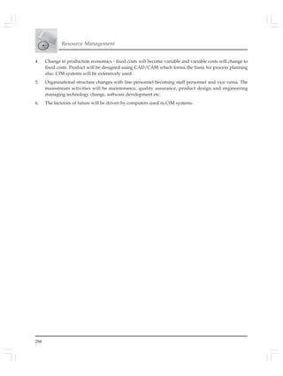 288
Resource Management
4. Change in production economics - fixed costs will become variable and variable costs will change to
fixed costs. Product will be designed using CAD/CAM which forms the basis for process planning
also. CIM systems will be extensively used.
5. Organisational structure changes with line personnel becoming staff personnel and vice versa. The
mainstream activities will be maintenance, quality assurance, product design and engineering
managing technology change, software development etc.
6. The factories of future will be driven by computers used in CIM systems.
 