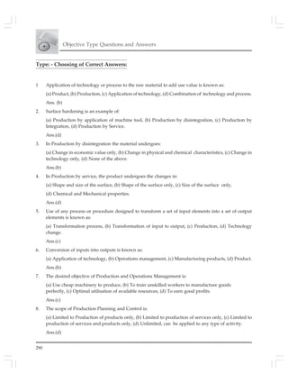 290
Objective Type Questions and Answers
Type: - Choosing of Correct Answers:
1 Application of technology or process to the raw material to add use value is known as:
(a) Product, (b) Production, (c) Application of technology, (d) Combination of technology and process.
Ans. (b)
2. Surface hardening is an example of:
(a) Production by application of machine tool, (b) Production by disintegration, (c) Production by
Integration, (d) Production by Service.
Ans.(d)
3. In Production by disintegration the material undergoes:
(a) Change in economic value only, (b) Change in physical and chemical characteristics, (c) Change in
technology only, (d) None of the above.
Ans.(b)
4. In Production by service, the product undergoes the changes in:
(a) Shape and size of the surface, (b) Shape of the surface only, (c) Size of the surface only,
(d) Chemical and Mechanical properties.
Ans.(d)
5. Use of any process or procedure designed to transform a set of input elements into a set of output
elements is known as:
(a) Transformation process, (b) Transformation of input to output, (c) Production, (d) Technology
change.
Ans.(c)
6. Conversion of inputs into outputs is known as:
(a) Application of technology, (b) Operations management, (c) Manufacturing products, (d) Product.
Ans.(b)
7. The desired objective of Production and Operations Management is:
(a) Use cheap machinery to produce, (b) To train unskilled workers to manufacture goods
perfectly, (c) Optimal utilisation of available resources, (d) To earn good profits.
Ans.(c)
8. The scope of Production Planning and Control is:
(a) Limited to Production of products only, (b) Limited to production of services only, (c) Limited to
production of services and products only, (d) Unlimited, can be applied to any type of activity.
Ans.(d)
 