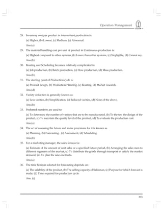 Operation Management
293
28. Inventory cost per product in intermittent production is:
(a) Higher, (b) Lowest, (c) Medium, (c) Abnormal.
Ans.(a)
29. The material handling cost per unit of product in Continuous production is:
(a) Highest compared to other systems, (b) Lower than other systems, (c) Negligible, (d) Cannot say.
Ans.(b)
30. Routing and Scheduling becomes relatively complicated in
(a) Job production, (b) Batch production, (c) Flow production, (d) Mass production.
Ans.(b)
31. The starting point of Production cycle is:
(a) Product design, (b) Production Planning, (c) Routing, (d) Market research.
Ans.(d)
32. Variety reduction is generally known as:
(a) Less varities, (b) Simplification, (c) Reduced varities, (d) None of the above.
Ans.(b)
33. Preferred numbers are used to:
(a) To determine the number of varities that are to be manufactured, (b) To the test the design of the
product, (c) To ascertain the quality level of the product, (d) To evaluate the production cost.
Ans.(a)
34. The act of assessing the future and make provisions for it is known as
(a) Planning, (b) Forecasting, (c) Assessment, (d) Scheduling.
Ans.(b)
35. For a marketing manager, the sales forecast is:
(a) Estimate of the amount of unit sales or a specified future period, (b) Arranging the sales men to
different segments of the market, (c) To distribute the goods through transport to satisfy the market
demand, (d) To plan the sales methods.
Ans.(a)
36. The time horizon selected for forecasting depends on:
(a) The salability of the product, (b) The selling capacity of Salesman, (c) Purpose for which forecast is
made, (d) Time required for production cycle.
Ans. (c)
 