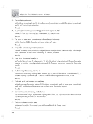 294
Objective Type Questions and Answers
37. For production planning:
(a) Shot term forecasting is useful, (b) Medium term forecasting is useful, (c) Long term forecasting is
useful, (d) Forecasting is not useful.
Ans.(a)
38.. In general, medium range forecasting period will be approximately:
(a) 5 to 10 Years, (b) 2 to 3 days, (c) 3 to 6 months, (d) 10 to 20 years.
Ans.(c)
39. The range of Long range forecasting period may be approximately:
(a) 1 to 2 weeks, (b) 2 to 3 months, (c) 1 year, (d) above 5 years.
Ans.(d)
40. To plan for future man power requirement:
(a) Short term forecasting is used, (b) Long range forecasting is used, (c) Medium range forecasting is
used, (d) There is no need to use forecasting, as future is uncertain.
Ans.(b)
41. Long range forecasting is useful in:
(a) Plan for Research and Development, (b) To Schedule jobs in Job production, (c) In purchasing the
material to meet the present production demand, (d) To assess manpower required in the coming
month.
Ans.(a)
42. Medium range forecasting is useful in:
(a) To assess the loading capacity of the machine, (b) To purchase a materials for next month, (c) To
plan for-capacity adjustments, (d) To decide whether to receive production orders or not.
Ans.(c)
43. To decide work load for men and machines:
(a) Medium range forecasting is used, (b) Short term forecasting is used, (c) Long range forecasting is
used, (d) A combination of long range and medium range forecasting is used.
Ans.(b)
44. Important factor in forecasting production is:
(a) Environmental changes, (b) Available capacity of machines, (c) Disposable income of the consumer,
(d) Changes in the preference of the consumer.
Ans.(b)
45. Technological development is an:
(a) Upward trend, (b) Downward trend, (c) Seasonal trend, (d) Erratic trend.
Ans.(a)
 