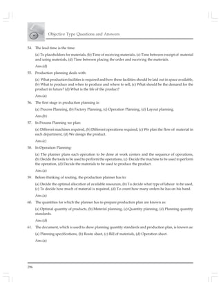 296
Objective Type Questions and Answers
54. The lead-time is the time:
(a) To placeholders for materials, (b) Time of receiving materials, (c) Time between receipt of material
and using materials, (d) Time between placing the order and receiving the materials.
Ans.(d)
55. Production planning deals with:
(a) What production facilities is required and how these facilities should be laid out in space available,
(b) What to produce and when to produce and where to sell, (c) What should be the demand for the
product in future? (d) What is the life of the product?
Ans.(a)
56. The first stage in production planning is:
(a) Process Planning, (b) Factory Planning, (c) Operation Planning, (d) Layout planning.
Ans.(b)
57. In Process Planning we plan:
(a) Different machines required, (b) Different operations required, (c) We plan the flow of material in
each department, (d) We design the product.
Ans.(c)
58. In Operation Planning:
(a) The planner plans each operation to be done at work centers and the sequence of operations,
(b) Decide the tools to be used to perform the operations, (c) Decide the machine to be used to perform
the operation, (d) Decide the materials to be used to produce the product.
Ans.(a)
59. Before thinking of routing, the production planner has to:
(a) Decide the optimal allocation of available resources, (b) To decide what type of labour to be used,
(c) To decide how much of material is required, (d) To count how many orders he has on his hand.
Ans.(a)
60. The quantities for which the planner has to prepare production plan are known as:
(a) Optimal quantity of products, (b) Material planning, (c) Quantity planning, (d) Planning quantity
standards.
Ans.(d)
61. The document, which is used to show planning quantity standards and production plan, is known as:
(a) Planning specifications, (b) Route sheet, (c) Bill of materials, (d) Operation sheet.
Ans.(a)
 