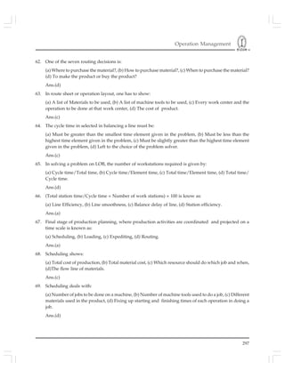 Operation Management
297
62. One of the seven routing decisions is:
(a) Where to purchase the material?, (b) How to purchase material?, (c) When to purchase the material?
(d) To make the product or buy the product?
Ans.(d)
63. In route sheet or operation layout, one has to show:
(a) A list of Materials to be used, (b) A list of machine tools to be used, (c) Every work center and the
operation to be done at that work center, (d) The cost of product.
Ans.(c)
64. The cycle time in selected in balancing a line must be:
(a) Must be greater than the smallest time element given in the problem, (b) Must be less than the
highest time element given in the problem, (c) Must be slightly greater than the highest time element
given in the problem, (d) Left to the choice of the problem solver.
Ans.(c)
65. In solving a problem on LOB, the number of workstations required is given by:
(a) Cycle time/Total time, (b) Cycle time/Element time, (c) Total time/Element time, (d) Total time/
Cycle time.
Ans.(d)
66. (Total station time/Cycle time × Number of work stations) × 100 is know as:
(a) Line Efficiency, (b) Line smoothness, (c) Balance delay of line, (d) Station efficiency.
Ans.(a)
67. Final stage of production planning, where production activities are coordinated and projected on a
time scale is known as:
(a) Scheduling, (b) Loading, (c) Expediting, (d) Routing.
Ans.(a)
68. Scheduling shows:
(a) Total cost of production, (b) Total material cost, (c) Which resource should do which job and when,
(d)The flow line of materials.
Ans.(c)
69. Scheduling deals with:
(a) Number of jobs to be done on a machine, (b) Number of machine tools used to do a job, (c) Different
materials used in the product, (d) Fixing up starting and finishing times of each operation in doing a
job.
Ans.(d)
 
