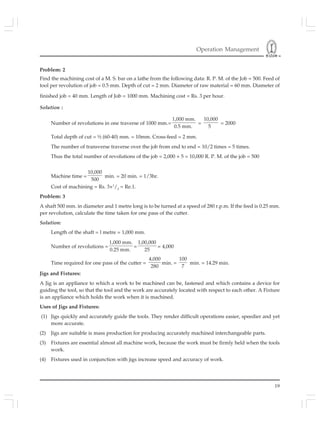 Operation Management
19
Problem: 2
Find the machining cost of a M. S. bar on a lathe from the following data: R. P. M. of the Job = 500. Feed of
tool per revolution of job = 0.5 mm. Depth of cut = 2 mm. Diameter of raw material = 60 mm. Diameter of
finished job = 40 mm. Length of Job = 1000 mm. Machining cost = Rs. 3 per hour.
Solution :
Number of revolutions in one traverse of 1000 mm.=
1,000 mm.
0.5 mm.
=
10,000
5
= 2000
Total depth of cut = ½ (60-40) mm. = 10mm. Cross-feed = 2 mm.
The number of transverse traverse over the job from end to end = 10/2 times = 5 times.
Thus the total number of revolutions of the job = 2,000 × 5 = 10,000 R. P. M. of the job = 500
Machine time =
10,000
500
min. = 20 min. = 1/3hr.
Cost of machining = Rs. 3×1
/3
= Re.1.
Problem: 3
A shaft 500 mm. in diameter and 1 metre long is to be turned at a speed of 280 r.p.m. If the feed is 0.25 mm.
per revolution, calculate the time taken for one pass of the cutter.
Solution:
Length of the shaft = l metre = 1,000 mm.
Number of revolutions =
1,000 mm.
0.25 mm.
=
1,00,000
25
= 4,000
Time required for one pass of the cutter =
4,000
280
min. =
100
7
min. = 14.29 min.
Jigs and Fixtures:
A Jig is an appliance to which a work to be machined can be, fastened and which contains a device for
guiding the tool, so that the tool and the work are accurately located with respect to each other. A Fixture
is an appliance which holds the work when it is machined.
Uses of Jigs and Fixtures:
(1) Jigs quickly and accurately guide the tools. They render difficult operations easier, speedier and yet
more accurate.
(2) Jigs are suitable is mass production for producing accurately machined interchangeable parts.
(3) Fixtures are essential almost all machine work, because the work must be firmly held when the tools
work.
(4) Fixtures used in conjunction with jigs increase speed and accuracy of work.
 