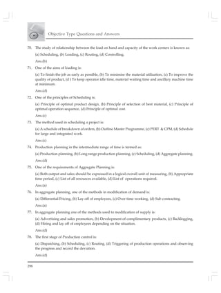 298
Objective Type Questions and Answers
70. The study of relationship between the load on hand and capacity of the work centers is known as:
(a) Scheduling, (b) Loading, (c) Routing, (d) Controlling.
Ans.(b)
71. One of the aims of loading is:
(a) To finish the job as early as possible, (b) To minimise the material utilisation, (c) To improve the
quality of product, (d ) To keep operator idle time, material waiting time and ancillary machine time
at minimum.
Ans.(d)
72. One of the principles of Scheduling is:
(a) Principle of optimal product design, (b) Principle of selection of best material, (c) Principle of
optimal operation sequence, (d) Principle of optimal cost.
Ans.(c)
73. The method used in scheduling a project is:
(a) A schedule of breakdown of orders, (b) Outline Master Programme, (c) PERT & CPM, (d) Schedule
for large and integrated work.
Ans.(c)
74. Production planning in the intermediate range of time is termed as:
(a) Production planning, (b) Long range production planning, (c) Scheduling, (d) Aggregate planning.
Ans.(d)
75. One of the requirements of Aggregate Planning is:
(a) Both output and sales should be expressed in a logical overall unit of measuring, (b) Appropriate
time period, (c) List of all resources available, (d) List of operations required.
Ans.(a)
76. In aggregate planning, one of the methods in modification of demand is:
(a) Differential Pricing, (b) Lay off of employees, (c) Over time working, (d) Sub contracting.
Ans.(a)
77. In aggregate planning one of the methods used to modification of supply is:
(a) Advertising and sales promotion, (b) Development of complimentary products, (c) Backlogging,
(d) Hiring and lay off of employees depending on the situation.
Ans.(d)
78. The first stage of Production control is:
(a) Dispatching, (b) Scheduling, (c) Routing, (d) Triggering of production operations and observing
the progress and record the deviation.
Ans.(d)
 
