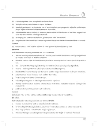 Operation Management
305
(e) Operation process chart incorporates all five symbols.
(f) Multiple Activity chart deals with layout problems.
(g) Standard performance is the natural rate of working of an average operator when he works tinder
proper supervision but without any financial motivation.
(h) Allowances for non-availability of materials power failure and breakdown of machines are provided
for in the standard time for an operation/job.
(i) In carrying-out Job Evaluation studies, point system is the best method.
(j) It is justified to consider the effect of working condition both in Work Measurement and Job-Evaluation.
Answer
(a) True (b) False (c) False (d) True (e) True (f) False (g) False (h) False (i) True (j) True.
Question
State whether the following statements are TRUE or FALSE.
a. Adverse working condition would not be a factor in job evaluation where this is already compensated
by suitable allowances in the Standard Time.
b. Standard Time for a Job should be more in India than in Europe because labour productivity here is
low.
c. It is a proven fact that higher productivity invariably results in poorer quality of products.
d. There is a limit beyond which labour productivity cannot be improved.
e. Standard Man Hour is the only unit that can be used for output measurement in all types of factories.
f. Job enrichment means increased work load for the worker.
g. Methods improvement has unlimited scope.
h. Value Engineering aims at reducing work content of a product.
i. Primary objectives of an incentive scheme should be to link a part of the workers’ earnings with
productivity.
j. Job Evaluation establishes relative job worth only.
Answer
(a) False (b) False (c) False (d) True (e) False (f) False (g) True (h) False (i) True (j) True.
Question
State whether the following statements are TRUE or FALSE.
a. Increase in productivity leads to retrenchment of work force.
b. In view of rapid technological advancement we would not concentrate on labour productivity.
c. Piece wage system is a substitute for proper supervision.
d. Personnel Manager has nothing to do with productivity. It is the job of Technical Personnel.
 