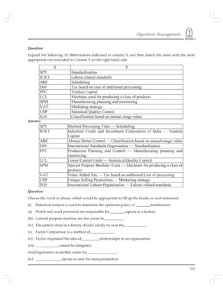 Operation Management
315
Question
Expand the following 10 abbreviations indicated in column X and then match the same with the most
appropriate one indicated in Column Y on the right-hand side.
X Y
SPT Standardisation
ICICI Labour related standards
ABC Scheduling
ISO Tax based on cost of additional processing
PPC Venture Capital
LCL Machines used for producing a class of products
SPM Manufacturing planning and monitoring
VAT Marketing strategy
USP Statistical Quality Control
ILO Classification based on annual usage value
Answer
SPT Shortest Processing Time — Scheduling
ICICI Industrial Credit and Investment Corporation of India — Venture
Capital
ABC Always Better Control — Classification based on annual usage value
ISO International Standards Organisation — Standardisation
PPC Production Planning and Control — Manufacturing planning and
monitoring
LCL Lower Control Limit — Statistical Quality Control
SPM Special Purpose Machine Tools — Machines for producing a class of
products
VAT Value Added Tax — Tax based on additional Cost of processing
USP Unique Selling Proposition — Marketing strategy
ILO International Labour Organization — Labour related standards
Question
Choose the word or phrase which would be appropriate to fill up the blanks in each statement:
(i) Statistical analysis is used to determine the optimum policy of ________maintenance.
(ii) Watch and ward personnel are responsible for ________aspects in a factory.
(iii) General purpose machine are less prone to___________.
(iv) The pattern shop in a factory should ideally be near the____________.
(v) Factor Comparison is a method of_____________.
(vi) Taylor originated the idea of__________relationships in an organisation.
(vii) _____________cannot be delegated.
(viii)Ergonomics is another name for_________________.
(ix) _______________layout is used for mass production.
Answer
 
