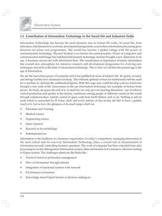 Information System
318
1.1 Contribution of Information Technology in the Social life and Industrial fields
Information Technology has become the most dynamic area in human life today. In social life, from
education, entertainment to economic development programme, everywhere information processing gives
direction for plans and programmes. The world has become a global village with the power of
communication technology. Physical location is no barrier for communication. Power of computers and
communication technology has redefined information technology and has brought a new dimension in its
use. A business can not run with information flow. The visualization of importance of timely information
has created new atmosphere for intensive research and development programme for evolving new
techniques and tools in the field of information technology. This is why we call that the present age is the
age of Information.
We see the marvelous power of computer and it has grabbed all areas of modern life. Its speed, accuracy
and storage facility have charmed everybody. The inherent aptitude of man for mathematics felt the need
for a machine to calculate the arithmetical figures. With this urge man could develop a device which has
brought a new taste of life. Innovations in the use information technology are examples of human brain
power. No body can guess the end of it. A small list can only give an amazing dimension - use of robot to
control production and quality in the factory, conference among people at different corners in the world
through communication, remote control of space craft from Earth Station and so on. Nothing is left on
earth which is untouched by IT today. Each and every activity of day–to-day life like to have a golden
touch of it. Let us have the glimpses of its small range which are
• Education and Training
• Medical science
• Engineering science
• Space research
• Research in bio-technology
• Entertainment etc.
Information is the backbone in a business organization. In today’s competition, managing information is
the most critical task for survival. Information Technology plays a crucial role in dissemination of
information towards controlling business operation. The work of computer has been extended from data
processing to on-line Management Information system, Sales information to E-commerce, Decision making
to Expert system. The challenges ahead are the fields like:
• Process Control in production management
• Flow of information through internet
• Integration of functional systems with network
• E-Commerce in business
• Knowledge based Expert System in decision making etc
 