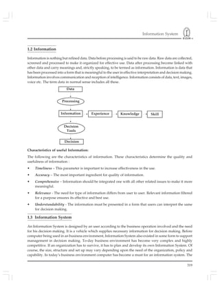 Information System
319
1.2 Information
Information is nothing but refined data. Data before processing is said to be raw data. Raw data are collected,
screened and processed to make it organized for effective use. Data after processing become linked with
other data and carry meanings and, strictly speaking, to be termed as information. Information is data that
has been processed into a form that is meaningful to the user in effective interpretation and decision making.
Information involves communication and reception of intelligence. Information consists of data, text, images,
voice etc. The term data in normal sense includes all these.
Processing
Information
Decision
Tools
Decision
Data
SkillKnowledgeExperience
Characteristics of useful Information:
The following are the characteristics of information. These characteristics determine the quality and
usefulness of information :
• Timeliness – This parameter is important to increase effectiveness in the use.
• Accuracy – The most important ingredient for quality of information.
• Comprehensive – Information should be integrated one with all other related issues to make it more
meaningful.
• Relevance - The need for type of information differs from user to user. Relevant information filtered
for a purpose ensures its effective and best use.
• Understandability - The information must be presented in a form that users can interpret the same
for decision making.
1.3 Information System
An Information System is designed by an user according to the business operation involved and the need
for his decision making. It is a vehicle which supplies necessary information for decision making. Before
computer being used in an business environment, Information System also existed in some form to support
management in decision making. To-day business environment has become very complex and highly
competitive. If an organization has to survive, it has to plan and develop its own Information System. Of
course, the size, structure and set up may vary depending upon the need of the organization, policy and
capability. In today’s business environment computer has become a must for an information system. The
 