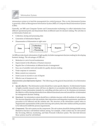 Information System
320
information system is to feed the management for control purpose. This is why Information System
is generally called as Management Information System (MIS) or Computer Based Information System
(CBIS).
Generally, am MIS uses Computer System and Communication technology to collect information from
different operational points and disseminate them at different users for decision making. The activities in
an Information System are :
• Collection, storing and processing data
• Generation of Information Reports
• Dissemination of Information to right users
An MIS provides timely information of right quality for better management decision making for developing
business strategy. The advantages of CBIS are :
• Reduction in cost of record maintenance
• Improvement in the efficiency of human resources
• Regular flow of information at different levels of management
• Easy use of scientific tools and models for quality decision making
• Faster response to customers
• Better control over resources
• Faster access to records in case of dispute
• Effective use of manpower etc.
Characteristics of an Information System : - The following are the general characteristics of an Information
system :
i) Specific objective : The information system should have some specific objective. An Information System
in highly scientific research centre will have an objective to accumulate data from different activities,
display of some information instantly for controlling activities and so on. In a business environment,
the objective will be sharing information from different functional areas and smooth flow of information
for management decision making.
ii) Structured : An information system should have a definite structure with all modules of sub-systems.
The structure depends on the sub-modules, their interactions and integration requirements, operational
procedure to be followed and the solution sets. The structure of the information system refers to
diagrammatic representation of the system showing sub-systems, their inter-relation and the procedure
to be followed to fulfill the process requirements.
iii) Components : The sub-systems are the components. The sub-systems should be distinguishable among
themselves but have well-defined relation among. For example, a Sales system may be sub-systems
like Invoicing, Delivery monitoring, and Sales Proceeds Collection system. The inter-link between
these systems must be well defined.
 