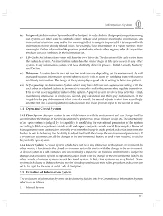 Information System
321
iv) Integrated: An Information System should be designed in such a fashion that proper integration among
sub-systems are taken care to establish correct linkage and generate meaningful information. An
information in isolation may not be that meaningful but its usage is improved if it is integrated with
information of other closely related issues. For example, Sales information of a region becomes more
meaningful if other information like previous period sales, sales in other regions, sales of competitive
products are also combined in the information set.
v) Life-Cycle: An Information system will have its own life-cycle. The duration of life cycle varies from
the system to system. An information system has the similar stages of life-cycle as seen in any other
system. Every information system will have distinctly different phases - Initial, Growth, Maturity
and Decline.
vi) Behaviour: A system has its own set reaction and outcome depending on the environment. A well
managed business information system behaves nicely with its users by satisfying them with correct
and timely information. The design of the system plays a good role in setting its behaviour pattern.
vii) Self-regulatory: An Information System which may have different sub-systems interacting with the
each other in a desired fashion to be operative smoothly and in the process they regulate themselves.
This is what is self-regulatory nature of the system. A payroll system involves three activities – first,
maintaining attendance of employees, second, pay calculation and third pay disbursement. If the
target date for pay disbursement is last date of a month, the second adjusts its start time accordingly
and the first one is also regulated in such a fashion that it can provide input to the second in time.
1.4 Open and Closed System
1.4.1 Open System: An open system is one which interacts with its environment and can change itself to
accommodate the changes in factors like customers’ preference, price, product design etc. The adoptability
of an open system is judged by its capability in modifying the operational parameters of the system
accordingly. It takes input from outside world and exports output to outside world. For example, a Financial
Management system can function smoothly even with the change in credit period and credit limit from the
banker is said to be having the flexibility to adjust itself with the change the environmental parameters. If
a system can accommodate all the changes in the environmental factors, as and when required, is said to
be perfectly open system.
1.4.2 Closed System: A closed system which does not have any interaction with outside environment. In
other words, it functions in the closed environment set and is insular with the change in the environment.
A closed system is a self contained one and normally a rigid one. As business environment is subject to
change and a business system is expected to adjust itself with the change in the environmental factors. In
other words, a business system can not be closed system. In fact, close systems are very limited. Some
systems in Military or Defence Service may be closed system because their rules, procedure and factors are
set to be rigid for the sake of strict code of discipline.
1.5 Evolution of Information System
The evolutions in Information Systems can be distinctly divided into five Generations of Information System
which are as follows :
1. Manual System
 