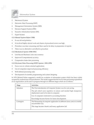 Information System
322
2. Mechanical System
3. Electronic Data Processing (EDP)
4. Management Information System (MIS)
5. Decision Support System (DSS)
6. Executive Information System (EIS)
7. Expert System
1.5.1 Manual System (before 1930)
• It was old and primitive
• It involved highly clerical work and chance of procedural errors was high
• Procedure was time consuming and there used to be delay in preparation of reports
• There was no alternative cost-effective procedure
1.5.2 Mechanical System (1930-1955)
• Unit Record Machines came into existence
• Improved Computational accuracy
• Comparative faster data processing
1.5.3 Electronic Data Processing (EDP) System ( 1955-1970)
• Focus was on volume-oriented applications
• Use of computers improved processing efficiency
• Well defined processing rules
• Development of scientific programming and system designing
In 1979, Richard Nolan suggested a model for evolution of information system which has been widely
accepted by academicians and practitioners. The model suggest that the level of data processing expenditure
of an organization can be seen to progress through six different stages which are as follows :
Stage Activities
Initiation The First introduction of Computer System was for cost saving.
The job which were repetitive in nature and needed high manpower
deployment used to be done in computer.
Use of computers restricted to accounting function.
Knowledge became barrier for future development.
Contagion The blossoming of computer application in different areas came in a totally
uncontrolled way.
This stage became chaotic and many application fail.
 