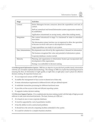 Information System
323
Stage Activities
Control Senior Managers became conscious about the expenditure and lack of
control.
Staff are centralized and formal Information system organization started to
be established.
Application concentrated on saving money, rather than making money.
Integration The control introduced in stage 3 is slackened in order to introduce
innovation.
The Information system function was re-organized to allow the specialists
to become involved with users in development of systems.
Large expenditure was made in core system.
Data Administration Developments were driven by the organization’s demand for information.
The business recognized the value and potential of information system.
Corporate databases creation started.
Maturity Planning and organization in Information System got incorporated into
development of the organization.
Strategy was embedded in decision making.
1.5.4 Management Information System – MIS has an objective to provide best possible timely information
with the use of modern sophisticated technology. The strategy in MIS is to exploit the technological tool in
ensuring the flow of information of right quality at right time at right place (user’s place) for effective
decision making. Its important features are :
• It is an improved version of EDP system
• It enables the management to have access to desired set of data only
• It meets information requirement at different levels with pre-defined reports
• It undertake transaction processing for different functional areas
• It provides on-line access to data and efficient reporting system
• It supports routine decision making
1.5.5 Decision Support System – It is a sophisticated decision making model with the help of high powered
software to take semi-structured decisions. The basic features of a DSS are :
• It is based on one or more corporate databases
• It must be supported by a set of quantitative models
• It has the ability to solve unstructured problems
• It should have the network computing facilities embedded in the system
• It is used for solution in a complex business situation
 