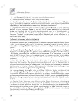 Information System
324
• It provides supports to Executive Information system for decision making
• Software at different locations facilitates group decision making.
1.5.6 Executive Information System : An Executive Information System is a advanced model of Decision
Support System which can take care of unstructured problem situation. It aims at providing information
to top executives of an organization who are involved in strategic decision making.
1.5.7 Expert System : An Expert system is a knowledge based system which acts an expert in devising
solutions. An expert system acts in a specific area only with the support of knowledge database on this
specific area. Knowledge data base means structured information stored on previous solution sets in
unstructured problem situations. In other words, an expert system operates on previous experience which
is stored in a database. Even the present solution devised from the system and the information on its
outcome will also be stored.
1.6 Growth of Business Information System
In recent times there has been substantial growth for scientific information system in business system.
Modern business managers have perceived the importance of support from good information system in
business decision making. The following factors have contributed towards growth of business information
system :
1.6.1 Change in Computer Technology: Cost of hardware has gone down. Thanks goes to technological
innovations. Computing speed has gone up tremendously and storage capacity has increased enormously.
The revolution in communication technology induced every activity in the business and society to be
under its call. The change in the computing capabilities in Information systems due to technological
innovations have brought significant changes in the attitude of the management towards effective use of
information.
1.6.2 Fast Transaction Processing: Today network technology has brought the concept of intranet in an
organization. This has helped fast and accurate transaction processing based on instant updation of
information from point-of-sale ( POS) and warehouse. Large Banks are using the intranet for having on-
line information for exchange and control. Information system in banking service has brought a new
dimension in control, efficiency, productivity and profitability.
1.6.3 Customer Support: Market place is full of suppliers. Products are flooded from domestic and
international supply. The expectations of the customers has increased. They have become more
knowledgeable about the quality, cost and availability of the products. A business organization can not
survive unless it demonstrates its customer orientation. There has been a trend to manage the total supply
chain system through computer system primarily to satisfy customer need and to efficiently control
inventory.
1.6.4 Changing Product Technology: In the global competition of trade, the technology is fast changing.
Innovations are revolutionary. Products have shorter life-cycle. Risk of business obsolesce is very high.
Only a good Information system can provide right kind of support with right flow of information for
scientific control mechanism and decision making. Business Managers are under tremendous pressure to
cope up with the speed of development. The magic tools under IT provide continuous information to
update with the changes taking place throughout the world.
 