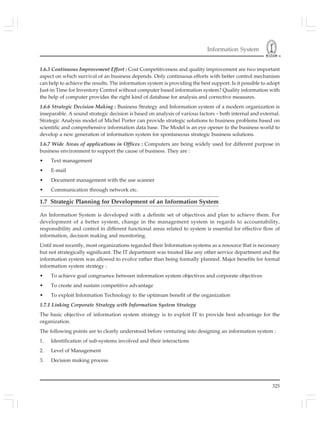Information System
325
1.6.5 Continuous Improvement Effort : Cost Competitiveness and quality improvement are two important
aspect on which survival of an business depends. Only continuous efforts with better control mechanism
can help to achieve the results. The information system is providing the best support. Is it possible to adopt
Just-in Time for Inventory Control without computer based information system? Quality information with
the help of computer provides the right kind of database for analysis and corrective measures.
1.6.6 Strategic Decision Making : Business Strategy and Information system of a modern organization is
inseparable. A sound strategic decision is based on analysis of various factors – both internal and external.
Strategic Analysis model of Michel Porter can provide strategic solutions to business problems based on
scientific and comprehensive information data base. The Model is an eye opener to the business world to
develop a new generation of information system for spontaneous strategic business solutions.
1.6.7 Wide Areas of applications in Offices : Computers are being widely used for different purpose in
business environment to support the cause of business. They are :
• Text management
• E-mail
• Document management with the use scanner
• Communication through network etc.
1.7 Strategic Planning for Development of an Information System
An Information System is developed with a definite set of objectives and plan to achieve them. For
development of a better system, change in the management system in regards to accountability,
responsibility and control in different functional areas related to system is essential for effective flow of
information, decision making and monitoring.
Until most recently, most organizations regarded their Information systems as a resource that is necessary
but not strategically significant. The IT department was treated like any other service department and the
information system was allowed to evolve rather than being formally planned. Major benefits for formal
information system strategy :
• To achieve goal congruence between information system objectives and corporate objectives
• To create and sustain competitive advantage
• To exploit Information Technology to the optimum benefit of the organization
1.7.1 Linking Corporate Strategy with Information System Strategy
The basic objective of information system strategy is to exploit IT to provide best advantage for the
organization.
The following points are to clearly understood before venturing into designing an information system :
1. Identification of sub-systems involved and their interactions
2. Level of Management
3. Decision making process
 