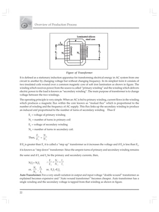Overview of Production Process
22
Figure of Transformer
It is defined as a stationary induction apparatus for transforming electrical energy in AC system from one
circuit to another by changing voltage but without changing frequency. In its simplest form it consists of
two insulated coils wound over a common magnetic core of soft iron lamination as shown in figure. The
winding which receives power from the source is called “primary winding” and the winding which delivers
electric power to the load is known as “secondary winding”. The main purpose of transformer is to change
voltage between the two windings.
The operating principle is very simple. When an AC is fed to primary winding, current flows in the winding
which produces a magnetic flux within the core known as “mutual flux” which is proportional to the
number of winding and the frequency of AC supply. This flux links up the secondary winding to produce
an induced emf proportional to the number of turns of secondary winding. Thus if
E1
= voltage of primary winding
N1
= number of turns in primary coil
E2
= voltage of secondary winding
N2
= number of turns in secondary coil.
Then,
1
2
E
E
=
1
2
N
N
If E2
is greater than E1
it is called a “step up” transformer as it increases the voltage and if E2
is less than E1
,
it is known as “step down” transformer. Since the ampere turns of primary and secondary winding remains
the same and if I1
and I2
be the primary and secondary currents, then,
N1
I1
= N2
I2
1 1 2
2 2 1
∴ = =
E N I
E N I
or,
2
1
N
N
=
1
2
I
I
or, E1
I1
=E2
I2
Auto Transformer: For a very small variation in output and input voltage “double wound” transformer as
explained becomes expensive and “Auto wound transformer” becomes cheaper. Auto transformer has a
single winding and the secondary voltage is tapped from that winding as shown in figure.
 