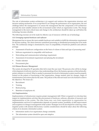 Information System
328
The role of information system architecture is to support and reinforce the organization structure and
decision making mechanism. If we accept that IT can change the performance of an organization, the real
challenge before the management is to ensure the management that the components of IS architecture
provides the most suitable solution in the environment under which an organization works. The change
management is the most critical issue and change in the architecture should be taken up well before the
technology becomes obsolete.
The following exercises are to be made for effective use of resources with the use of technology:
1.8.1 Arranging required hardware and software
Management has to ensure the most suitable hardware and suitable to fulfill the information requirement
for decision making. The choice between centralized processing or distributed processing has to be made
first. The architecture design is dominated by issue of compatibility of hardware platform and software
package.
• Assessment of hardware configuration on the basis of volume of data and type of processing need
• Software requirement in compatible with hardware
• Networking and communication technology requirement
• Assessment of investment requirement and phasing the investment
• Vendor selection
• Procurement plan
1.8.2 Human Resource Management
The system developed by IT specialist often fail to meet the user need. The persons who will be in-charge
of development of software must have clear understanding of how the business operates so that technically-
perfect solution is evolved. What is needed is personnel involved in Information system must be properly
trained on the pattern of functioning of the organization, change needed, plan for changes, stages of
transformation and actions plan for the same. The policies of the relevant issues are to be framed to achieve
the objectives. The issues are :
• Recruitment
• Training
• Restructuring
• Retention of employees etc.
1.8.3 Implementation
Implementation of infrastructure requires project management skill. What is required is to develop time
targets for implementation activities like procurement of hardware, software, allocation of resources and
implementation of the system. The time frame may vary from organization to organization for
implementation and level of sophistication depends on present system, possibility of skill improvement
and acceptance in change in management of the system. Strategies are to be developed for achieving a time
targeted system with desired effectiveness. Careful considerations should be taken about the following
criteria of an dynamic information system :
• Information needs of an organization change constantly
• The information system should be open and adaptive
 