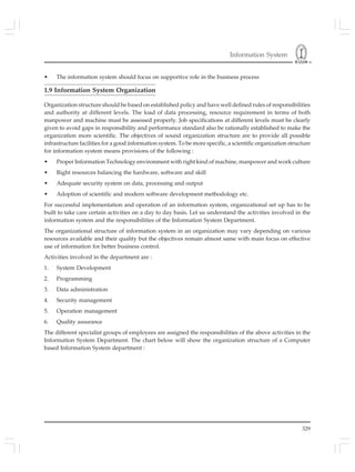 Information System
329
• The information system should focus on supportive role in the business process
1.9 Information System Organization
Organization structure should be based on established policy and have well defined rules of responsibilities
and authority at different levels. The load of data processing, resource requirement in terms of both
manpower and machine must be assessed properly. Job specifications at different levels must be clearly
given to avoid gaps in responsibility and performance standard also be rationally established to make the
organization more scientific. The objectives of sound organization structure are to provide all possible
infrastructure facilities for a good information system. To be more specific, a scientific organization structure
for information system means provisions of the following :
• Proper Information Technology environment with right kind of machine, manpower and work culture
• Right resources balancing the hardware, software and skill
• Adequate security system on data, processing and output
• Adoption of scientific and modern software development methodology etc.
For successful implementation and operation of an information system, organizational set up has to be
built to take care certain activities on a day to day basis. Let us understand the activities involved in the
information system and the responsibilities of the Information System Department.
The organizational structure of information system in an organization may vary depending on various
resources available and their quality but the objectives remain almost same with main focus on effective
use of information for better business control.
Activities involved in the department are :
1. System Development
2. Programming
3. Data administration
4. Security management
5. Operation management
6. Quality assurance
The different specialist groups of employees are assigned the responsibilities of the above activities in the
Information System Department. The chart below will show the organization structure of a Computer
based Information System department :
 