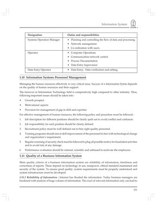 Information System
331
Designation Duties and responsibilities
Systems Operation Manager • Planning and controlling the flow of data and processing.
• Network management.
• Co-ordination with users.
Operator • Computer Operations
• Communication network control
• Process Documentation
• Data Entry Supervision
Data Entry Operator • Data Entry, Data verification and editing
1.10 Information Systems Personnel Management
Managing the human resources effectively is very critical issue. Success of a Information Sytem depends
on the quality of human resources and their support.
The turnover in Information Technology field is comparatively high compared to other industry. Thus,
following important issues should be taken into :
• Growth prospect
• Motivational aspects
• Provision for management of gap in skill and expertise
For effective management of human resources, the following policy and procedure must be followed :
1. Job description for different positions should be clearly spelt out to avoid conflict and confusion.
2. Job responsibility for each position should be clearly defined.
3. Recruitment policy must be well defined one to hire right quality personnel.
4. Training programs should aim at skill improvement of the personnel in line with technological change
and organization’s requirement.
5. Regular screening of security check must be followed to plug all possible motive for fraudulent activities
and to avoid risk of any damage.
6. Performance evaluation should be rational, scientific and unbiased to motivate the employees.
1.11 Quality of a Business Information System
Main quality criteria of a business information system are reliability of information, timeliness and
correctness of reports. These depend on technology in use, manpower, ethical standard maintained and
security of the system. To ensure good quality, system requirements must be properly understood and
system infrastructure must be developed.
1.11.1 Reliability of Information : Internet has flooded the information. Today business managers are
burdened with analysis of huge volume of information. The exact of relevant information only can lead to
 
